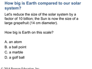 How big is Earth compared to our solar
system?
Let's reduce the size of the solar system by a
factor of 10 billion; the Sun is now the size of a
large grapefruit (14 cm diameter).
How big is Earth on this scale?
A. an atom
B. a ball point
C. a marble
D. a golf ball
 