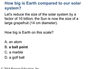 How big is Earth compared to our solar
system?
Let's reduce the size of the solar system by a
factor of 10 billion; the Sun is now the size of a
large grapefruit (14 cm diameter).
How big is Earth on this scale?
A. an atom
B. a ball point
C. a marble
D. a golf ball
 