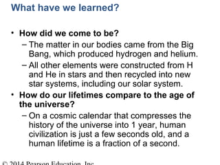 What have we learned?
• How did we come to be?
– The matter in our bodies came from the Big
Bang, which produced hydrogen and helium.
– All other elements were constructed from H
and He in stars and then recycled into new
star systems, including our solar system.
• How do our lifetimes compare to the age of
the universe?
– On a cosmic calendar that compresses the
history of the universe into 1 year, human
civilization is just a few seconds old, and a
human lifetime is a fraction of a second.
 