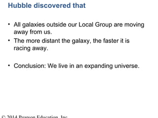 Hubble discovered that
• All galaxies outside our Local Group are moving
away from us.
• The more distant the galaxy, the faster it is
racing away.
• Conclusion: We live in an expanding universe.
 