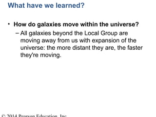What have we learned?
• How do galaxies move within the universe?
– All galaxies beyond the Local Group are
moving away from us with expansion of the
universe: the more distant they are, the faster
they're moving.
 
