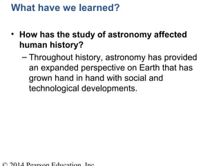 What have we learned?
• How has the study of astronomy affected
human history?
– Throughout history, astronomy has provided
an expanded perspective on Earth that has
grown hand in hand with social and
technological developments.
 