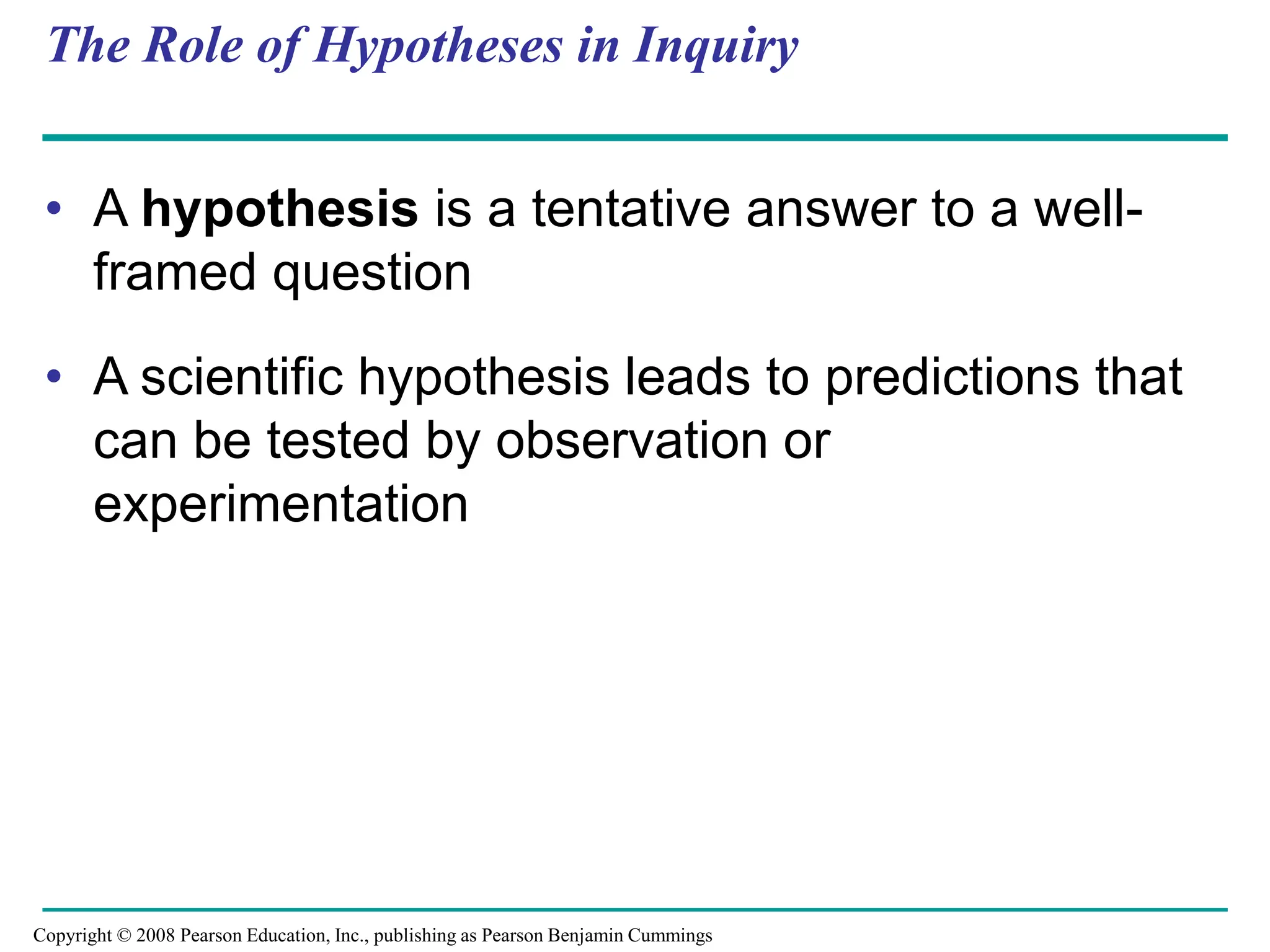 The Role of Hypotheses in Inquiry
• A hypothesis is a tentative answer to a well-
framed question
• A scientific hypothesis leads to predictions that
can be tested by observation or
experimentation
Copyright © 2008 Pearson Education, Inc., publishing as Pearson Benjamin Cummings
 