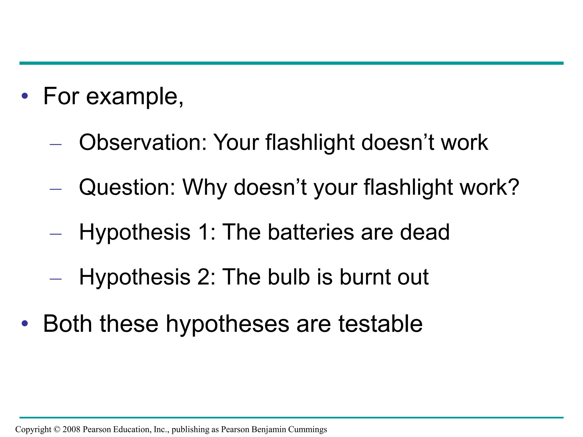 • For example,
– Observation: Your flashlight doesn’t work
– Question: Why doesn’t your flashlight work?
– Hypothesis 1: The batteries are dead
– Hypothesis 2: The bulb is burnt out
• Both these hypotheses are testable
Copyright © 2008 Pearson Education, Inc., publishing as Pearson Benjamin Cummings
 