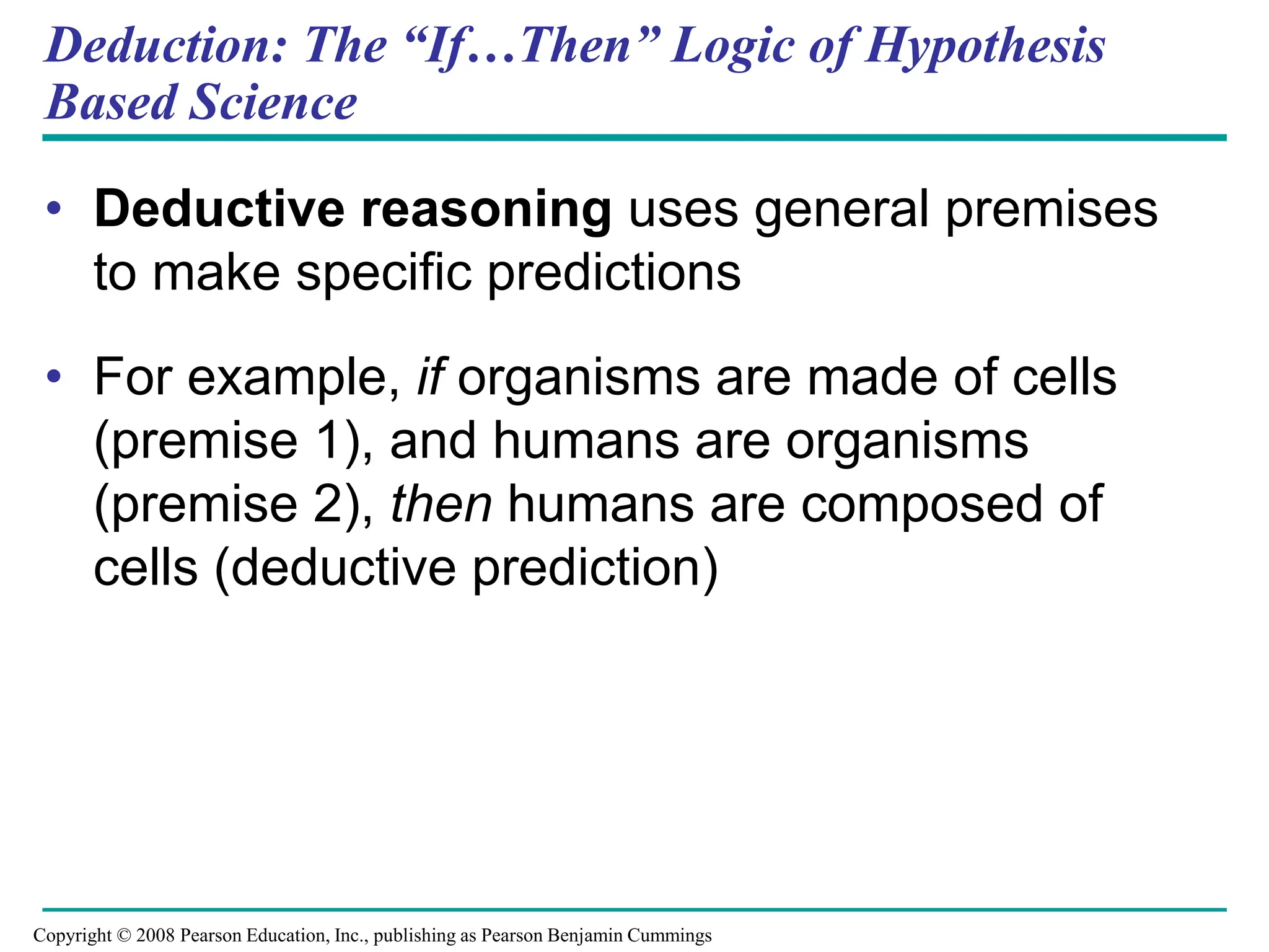 Deduction: The “If…Then” Logic of Hypothesis
Based Science
• Deductive reasoning uses general premises
to make specific predictions
• For example, if organisms are made of cells
(premise 1), and humans are organisms
(premise 2), then humans are composed of
cells (deductive prediction)
Copyright © 2008 Pearson Education, Inc., publishing as Pearson Benjamin Cummings
 