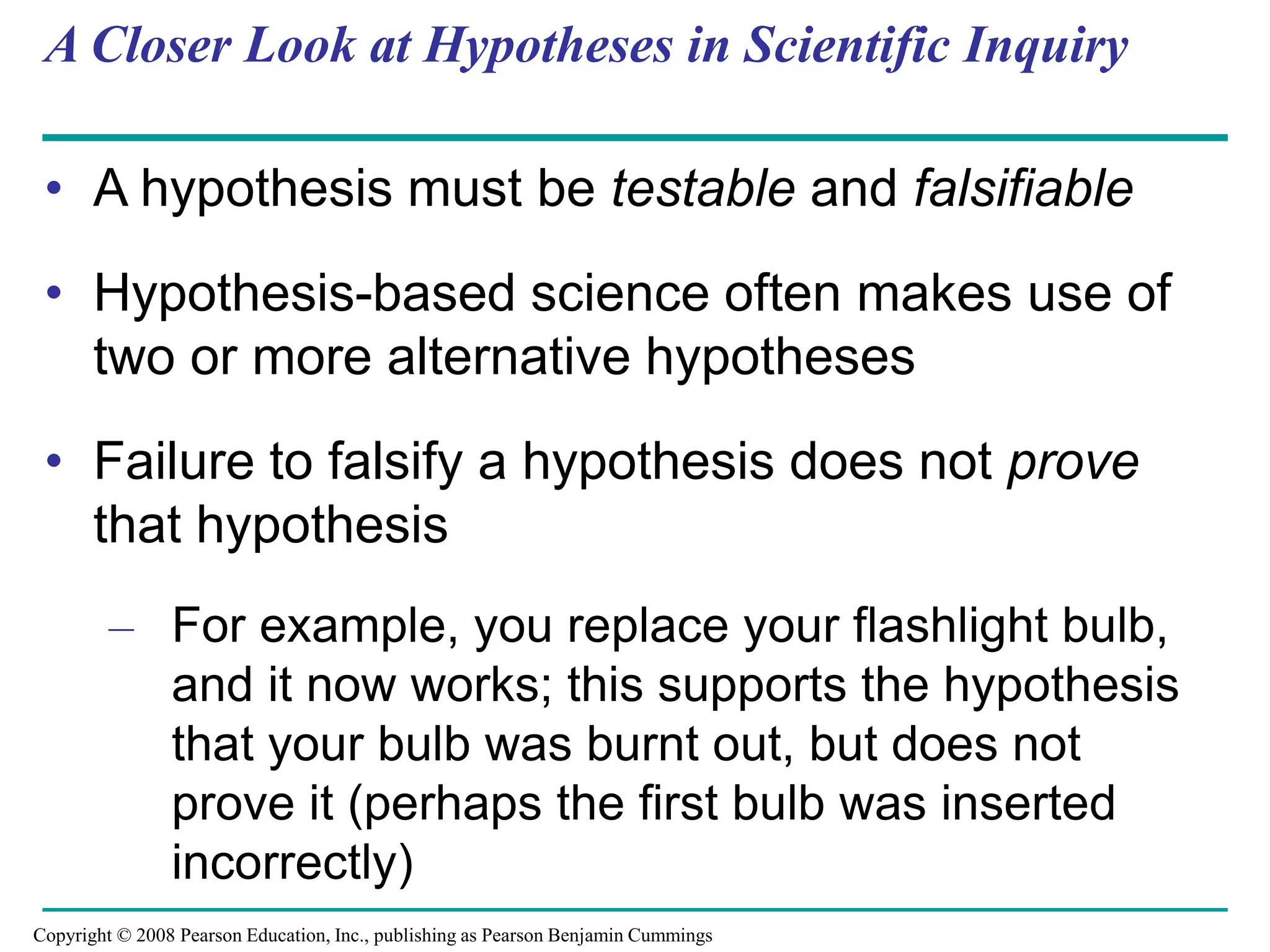 A Closer Look at Hypotheses in Scientific Inquiry
• A hypothesis must be testable and falsifiable
• Hypothesis-based science often makes use of
two or more alternative hypotheses
• Failure to falsify a hypothesis does not prove
that hypothesis
– For example, you replace your flashlight bulb,
and it now works; this supports the hypothesis
that your bulb was burnt out, but does not
prove it (perhaps the first bulb was inserted
incorrectly)
Copyright © 2008 Pearson Education, Inc., publishing as Pearson Benjamin Cummings
 