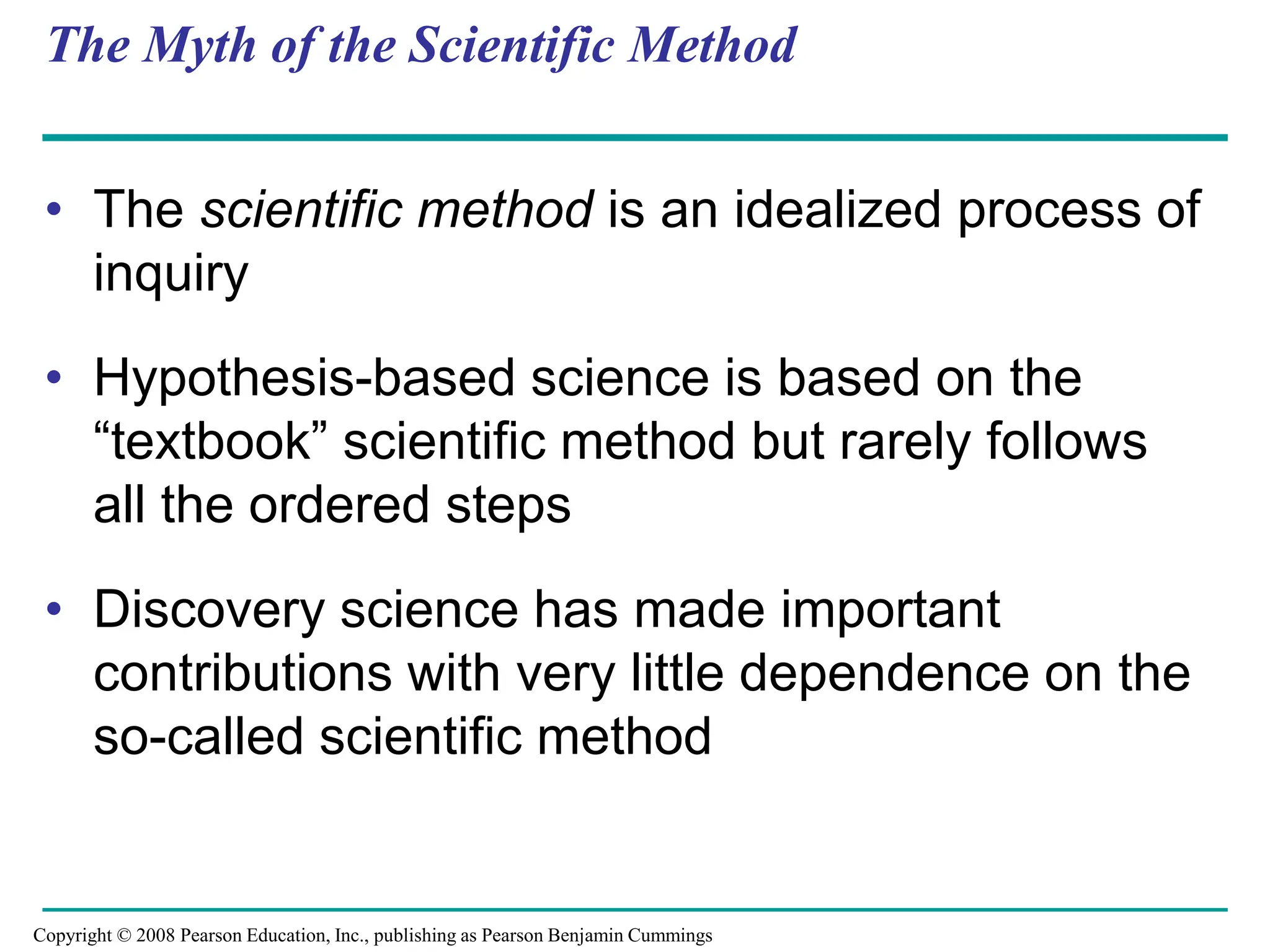 The Myth of the Scientific Method
• The scientific method is an idealized process of
inquiry
• Hypothesis-based science is based on the
“textbook” scientific method but rarely follows
all the ordered steps
• Discovery science has made important
contributions with very little dependence on the
so-called scientific method
Copyright © 2008 Pearson Education, Inc., publishing as Pearson Benjamin Cummings
 