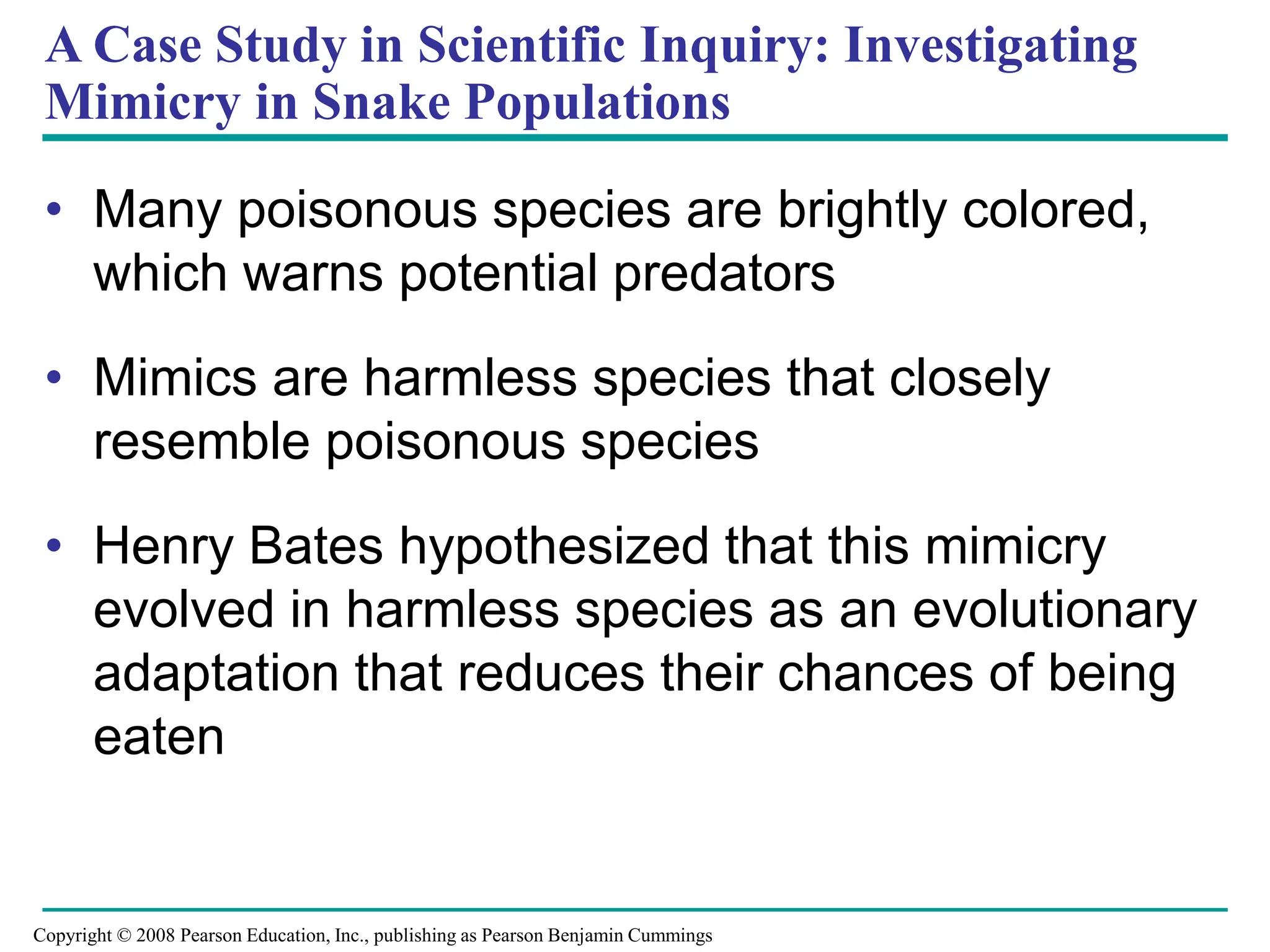 A Case Study in Scientific Inquiry: Investigating
Mimicry in Snake Populations
• Many poisonous species are brightly colored,
which warns potential predators
• Mimics are harmless species that closely
resemble poisonous species
• Henry Bates hypothesized that this mimicry
evolved in harmless species as an evolutionary
adaptation that reduces their chances of being
eaten
Copyright © 2008 Pearson Education, Inc., publishing as Pearson Benjamin Cummings
 