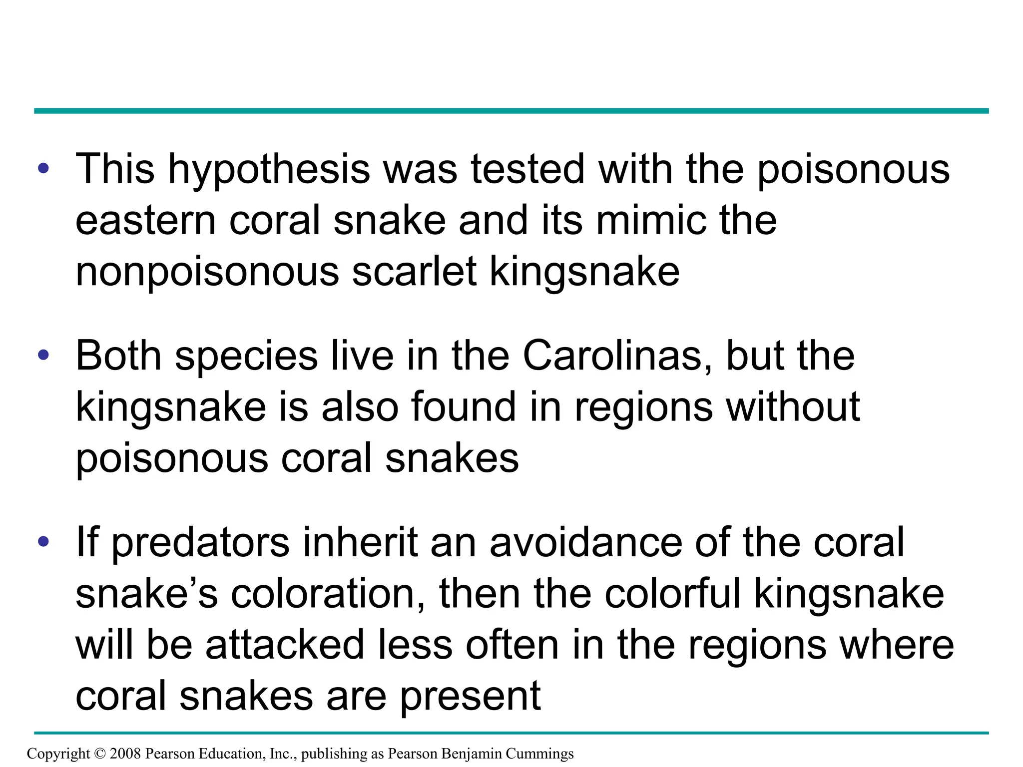 • This hypothesis was tested with the poisonous
eastern coral snake and its mimic the
nonpoisonous scarlet kingsnake
• Both species live in the Carolinas, but the
kingsnake is also found in regions without
poisonous coral snakes
• If predators inherit an avoidance of the coral
snake’s coloration, then the colorful kingsnake
will be attacked less often in the regions where
coral snakes are present
Copyright © 2008 Pearson Education, Inc., publishing as Pearson Benjamin Cummings
 