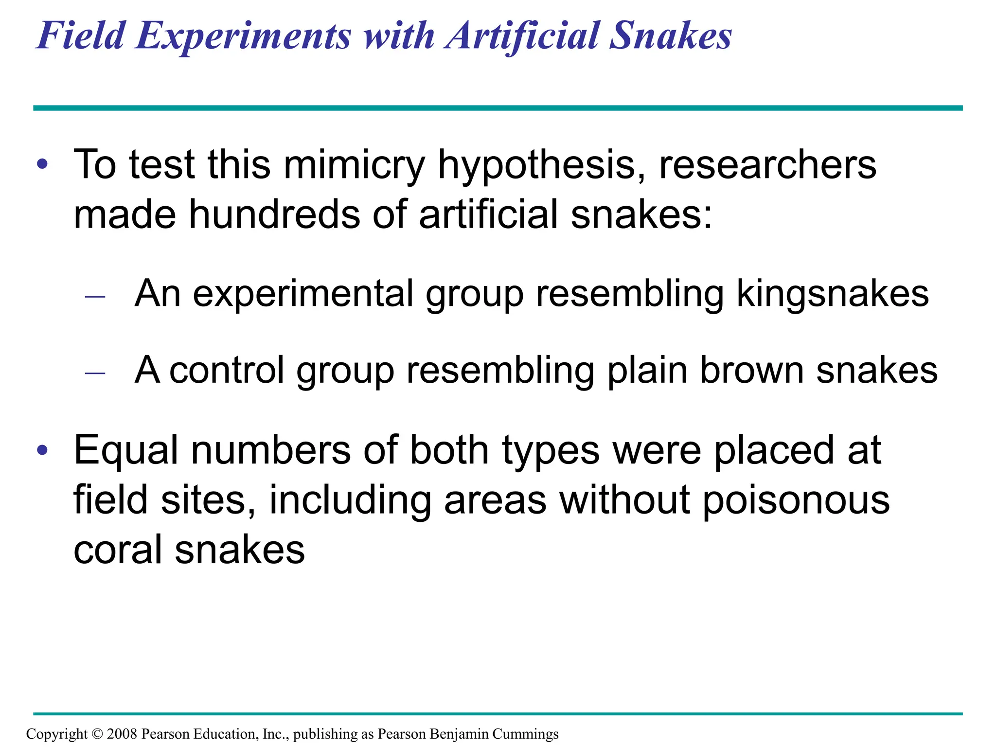 Field Experiments with Artificial Snakes
• To test this mimicry hypothesis, researchers
made hundreds of artificial snakes:
– An experimental group resembling kingsnakes
– A control group resembling plain brown snakes
• Equal numbers of both types were placed at
field sites, including areas without poisonous
coral snakes
Copyright © 2008 Pearson Education, Inc., publishing as Pearson Benjamin Cummings
 