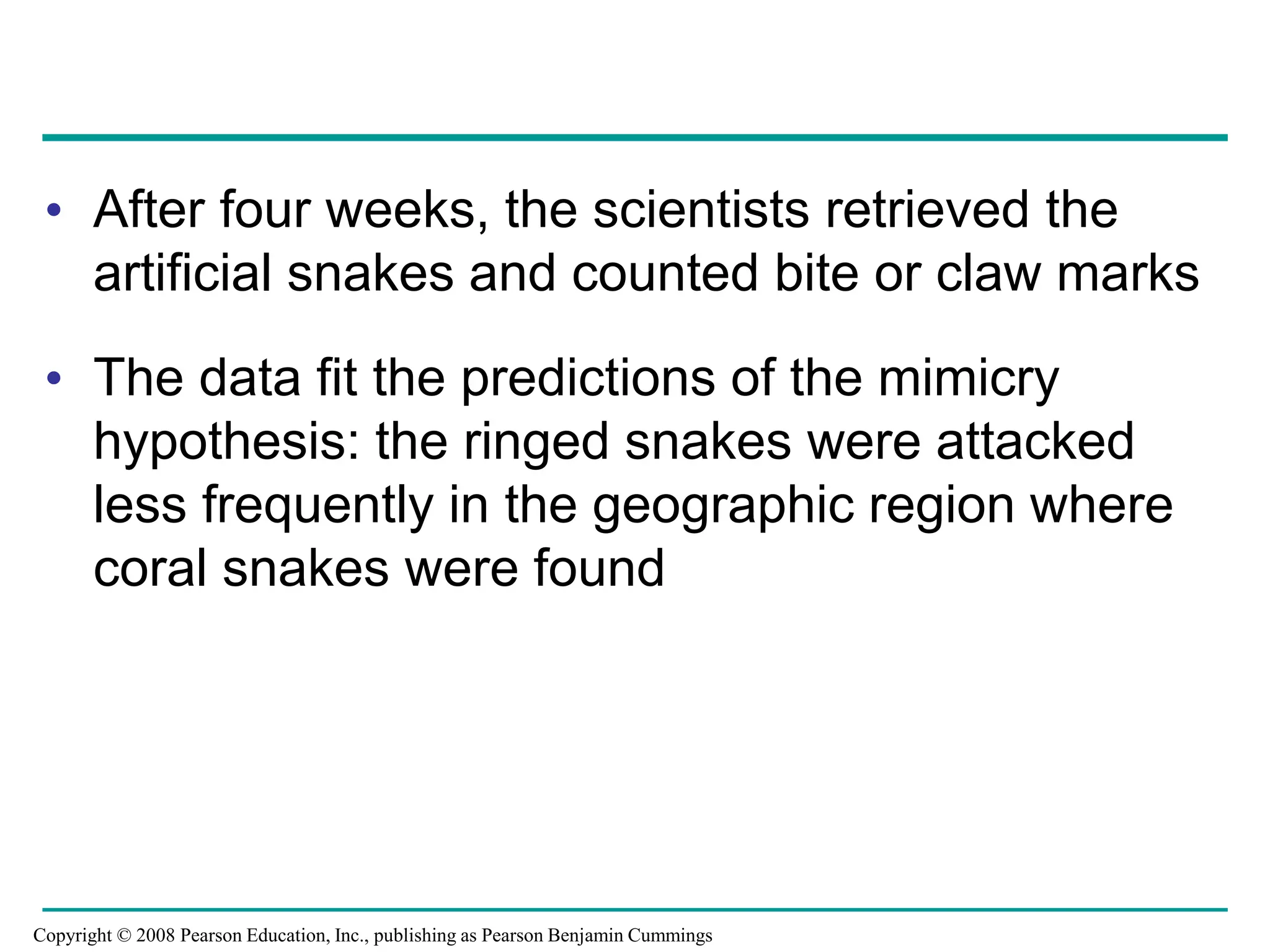 • After four weeks, the scientists retrieved the
artificial snakes and counted bite or claw marks
• The data fit the predictions of the mimicry
hypothesis: the ringed snakes were attacked
less frequently in the geographic region where
coral snakes were found
Copyright © 2008 Pearson Education, Inc., publishing as Pearson Benjamin Cummings
 