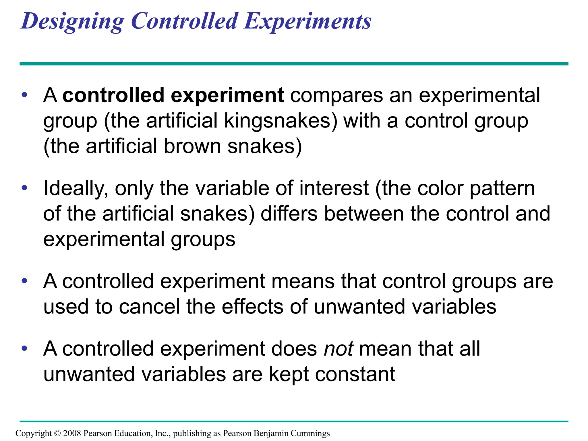 Designing Controlled Experiments
• A controlled experiment compares an experimental
group (the artificial kingsnakes) with a control group
(the artificial brown snakes)
• Ideally, only the variable of interest (the color pattern
of the artificial snakes) differs between the control and
experimental groups
• A controlled experiment means that control groups are
used to cancel the effects of unwanted variables
• A controlled experiment does not mean that all
unwanted variables are kept constant
Copyright © 2008 Pearson Education, Inc., publishing as Pearson Benjamin Cummings
 