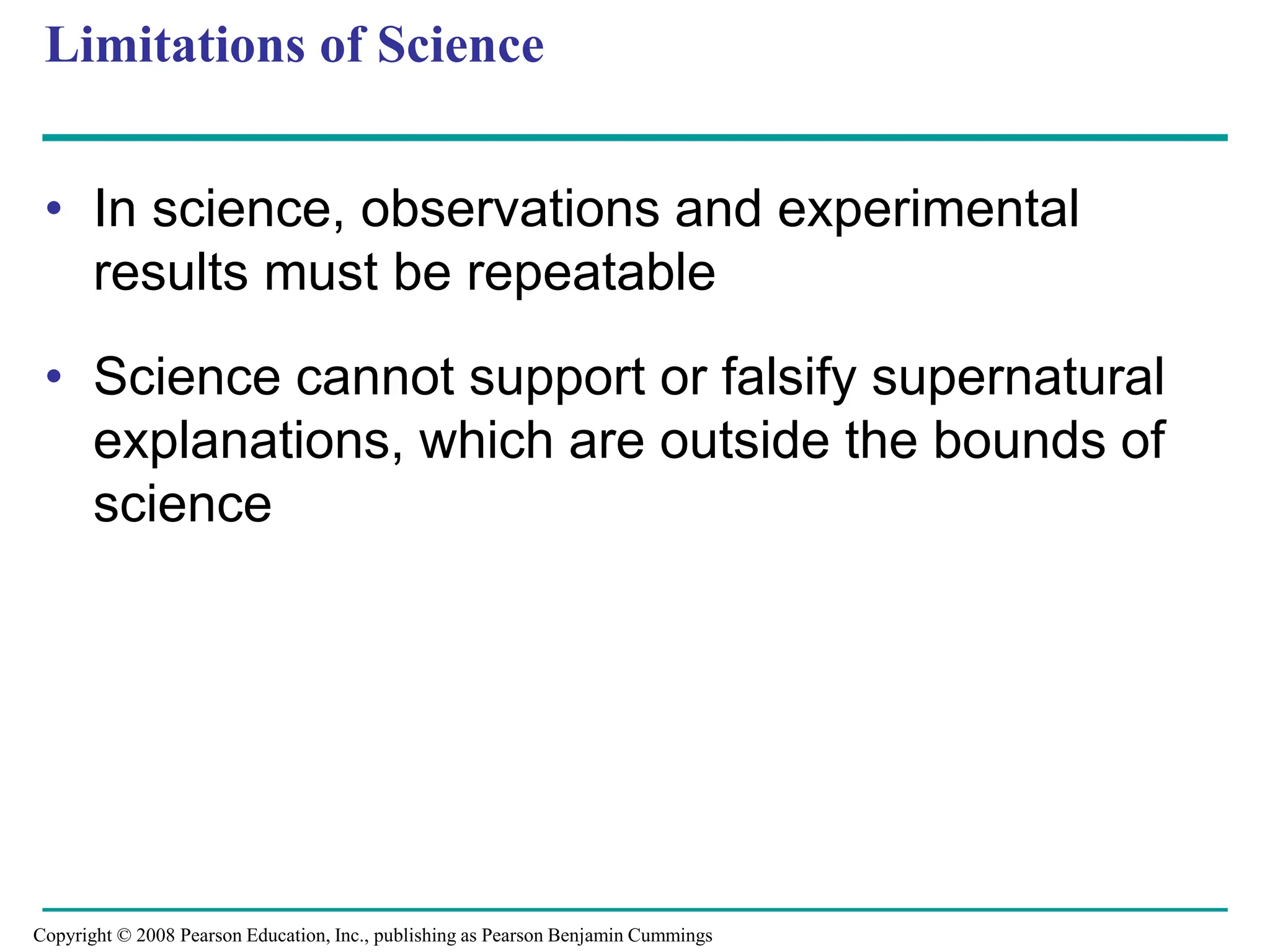 Limitations of Science
• In science, observations and experimental
results must be repeatable
• Science cannot support or falsify supernatural
explanations, which are outside the bounds of
science
Copyright © 2008 Pearson Education, Inc., publishing as Pearson Benjamin Cummings
 