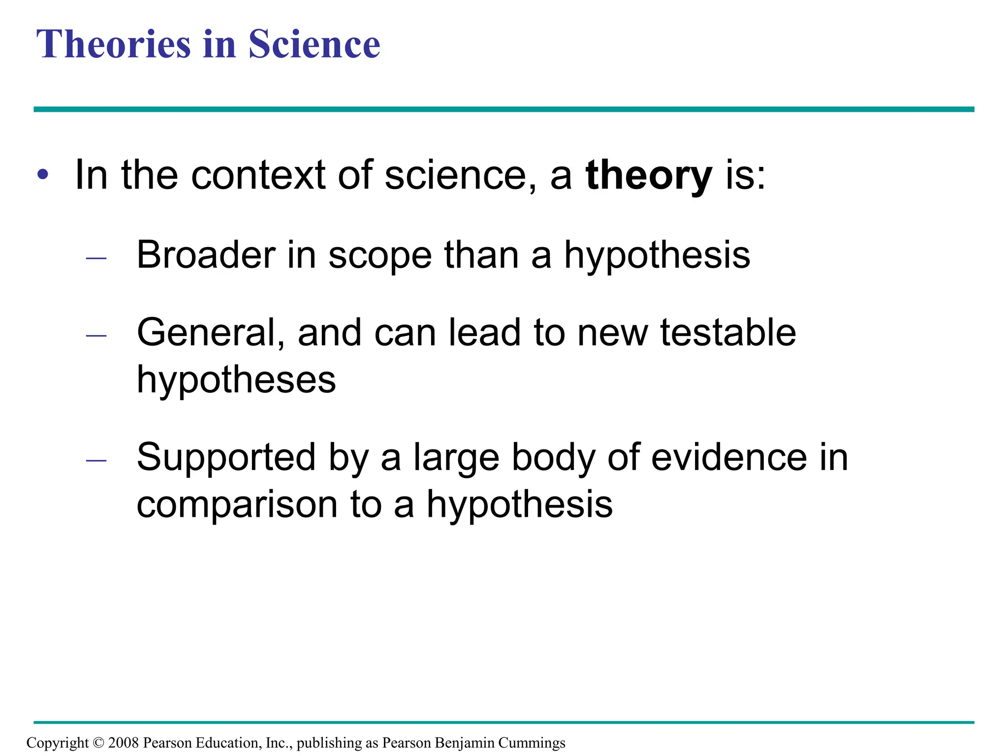 Theories in Science
• In the context of science, a theory is:
– Broader in scope than a hypothesis
– General, and can lead to new testable
hypotheses
– Supported by a large body of evidence in
comparison to a hypothesis
Copyright © 2008 Pearson Education, Inc., publishing as Pearson Benjamin Cummings
 