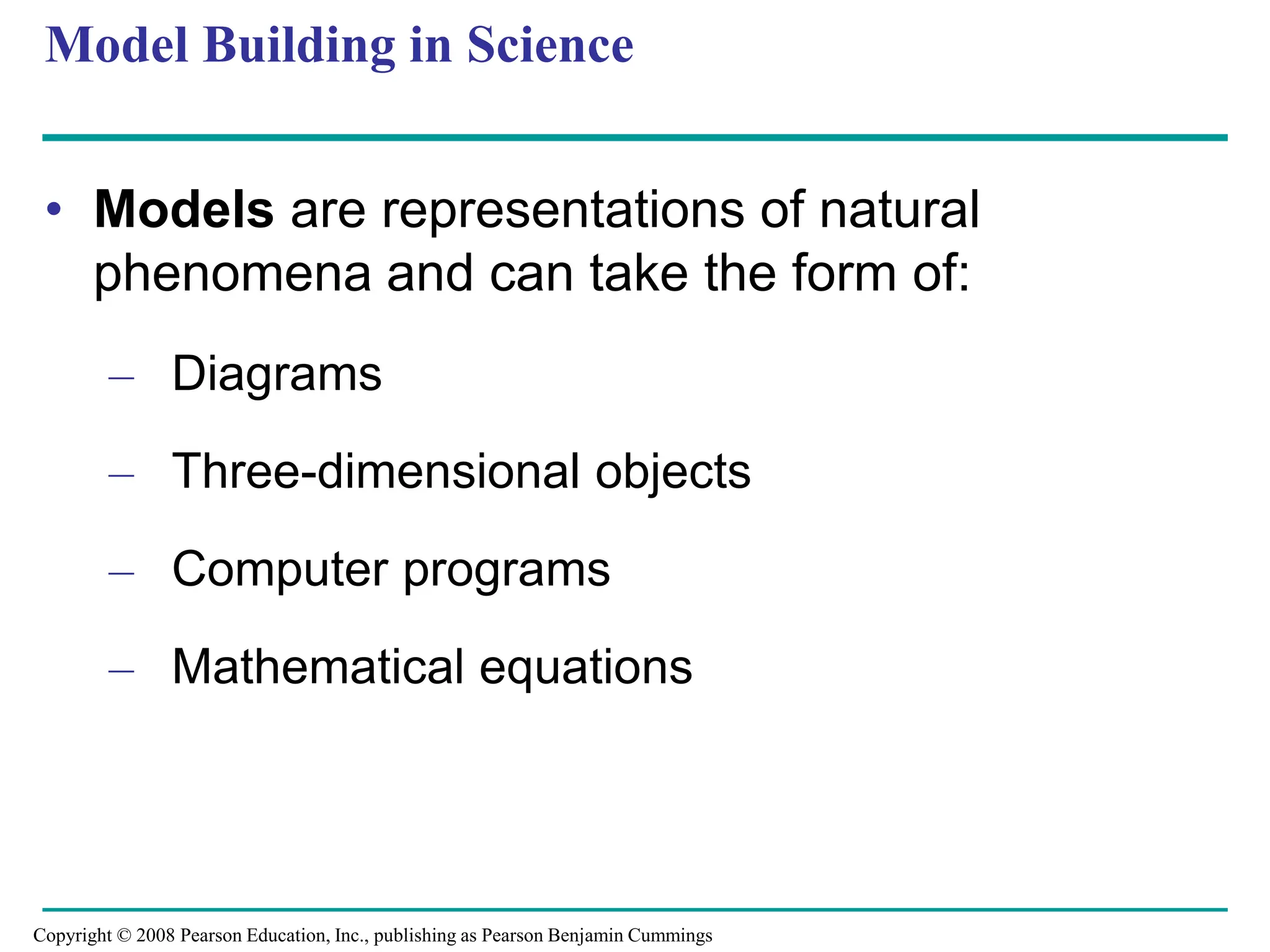 Model Building in Science
• Models are representations of natural
phenomena and can take the form of:
– Diagrams
– Three-dimensional objects
– Computer programs
– Mathematical equations
Copyright © 2008 Pearson Education, Inc., publishing as Pearson Benjamin Cummings
 