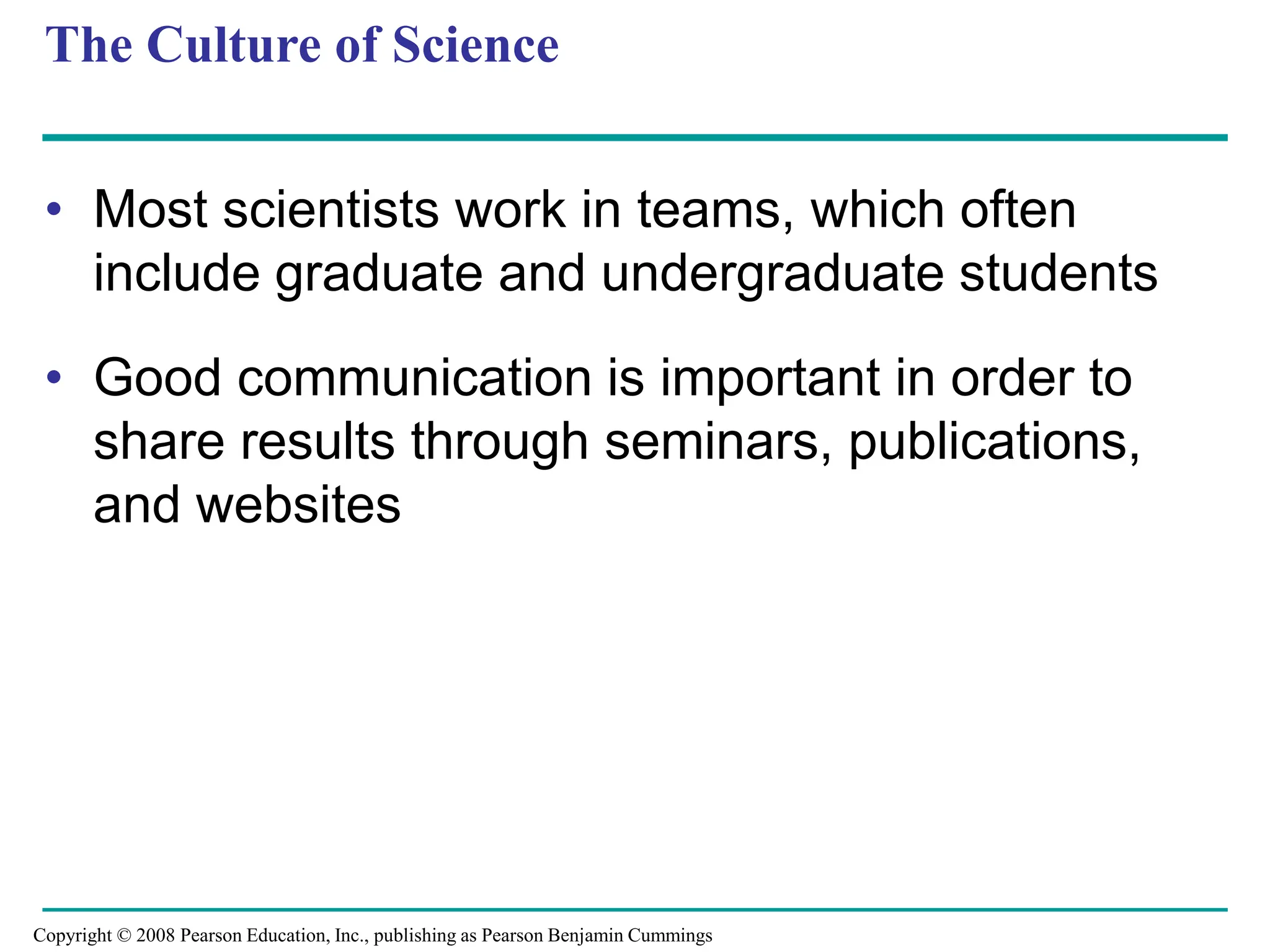 The Culture of Science
• Most scientists work in teams, which often
include graduate and undergraduate students
• Good communication is important in order to
share results through seminars, publications,
and websites
Copyright © 2008 Pearson Education, Inc., publishing as Pearson Benjamin Cummings
 