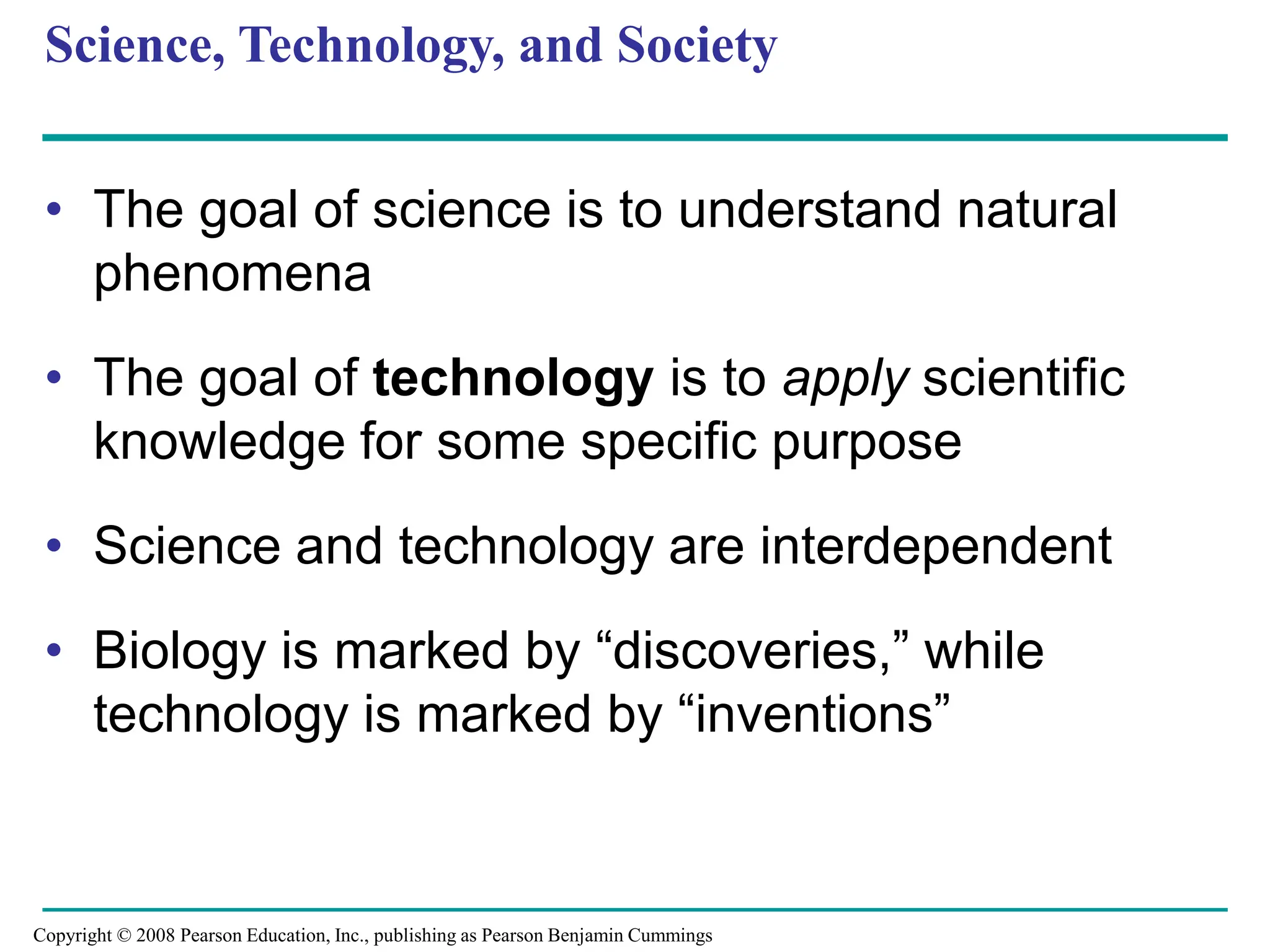 Science, Technology, and Society
• The goal of science is to understand natural
phenomena
• The goal of technology is to apply scientific
knowledge for some specific purpose
• Science and technology are interdependent
• Biology is marked by “discoveries,” while
technology is marked by “inventions”
Copyright © 2008 Pearson Education, Inc., publishing as Pearson Benjamin Cummings
 