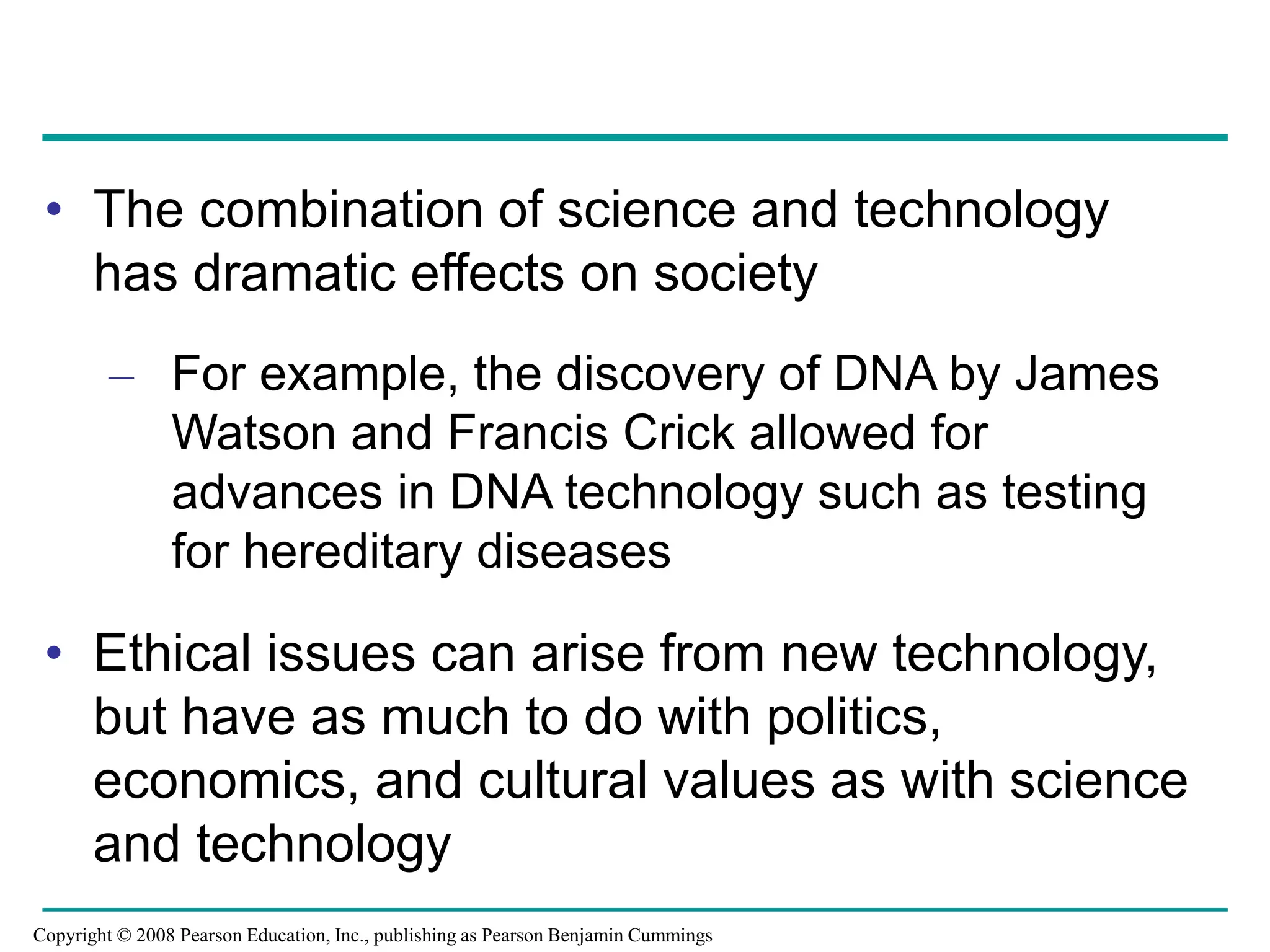 • The combination of science and technology
has dramatic effects on society
– For example, the discovery of DNA by James
Watson and Francis Crick allowed for
advances in DNA technology such as testing
for hereditary diseases
• Ethical issues can arise from new technology,
but have as much to do with politics,
economics, and cultural values as with science
and technology
Copyright © 2008 Pearson Education, Inc., publishing as Pearson Benjamin Cummings
 