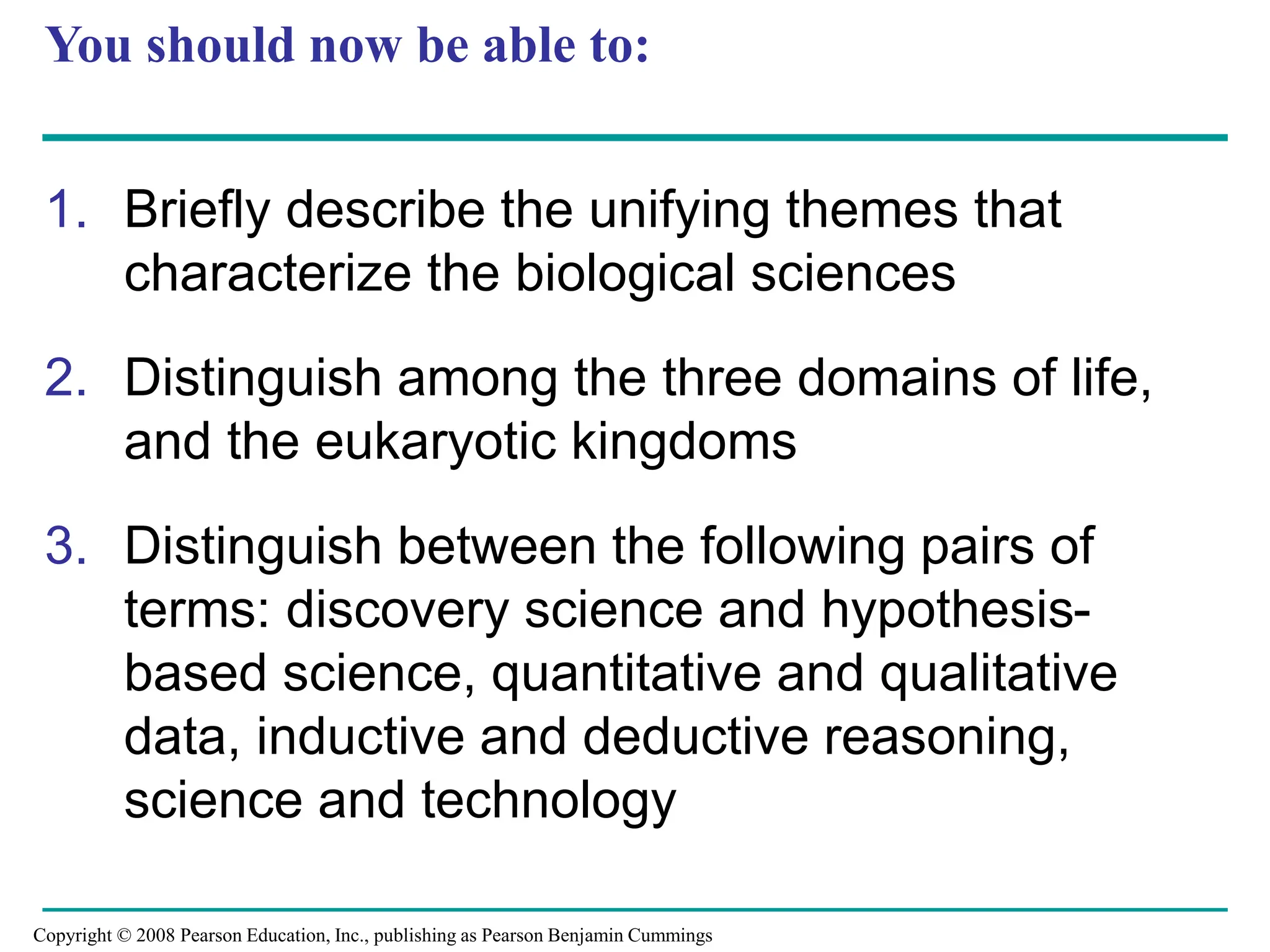 You should now be able to:
1. Briefly describe the unifying themes that
characterize the biological sciences
2. Distinguish among the three domains of life,
and the eukaryotic kingdoms
3. Distinguish between the following pairs of
terms: discovery science and hypothesis-
based science, quantitative and qualitative
data, inductive and deductive reasoning,
science and technology
Copyright © 2008 Pearson Education, Inc., publishing as Pearson Benjamin Cummings
 