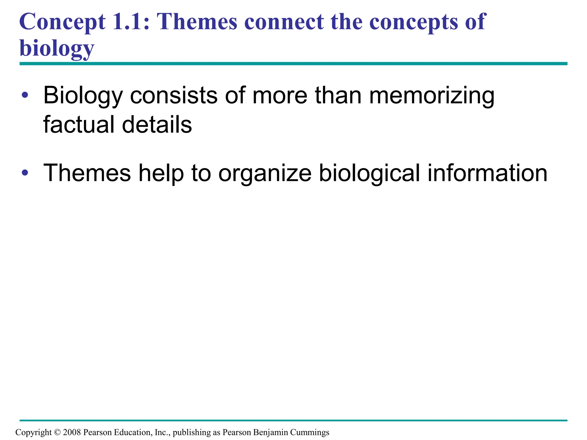 Concept 1.1: Themes connect the concepts of
biology
• Biology consists of more than memorizing
factual details
• Themes help to organize biological information
Copyright © 2008 Pearson Education, Inc., publishing as Pearson Benjamin Cummings
 