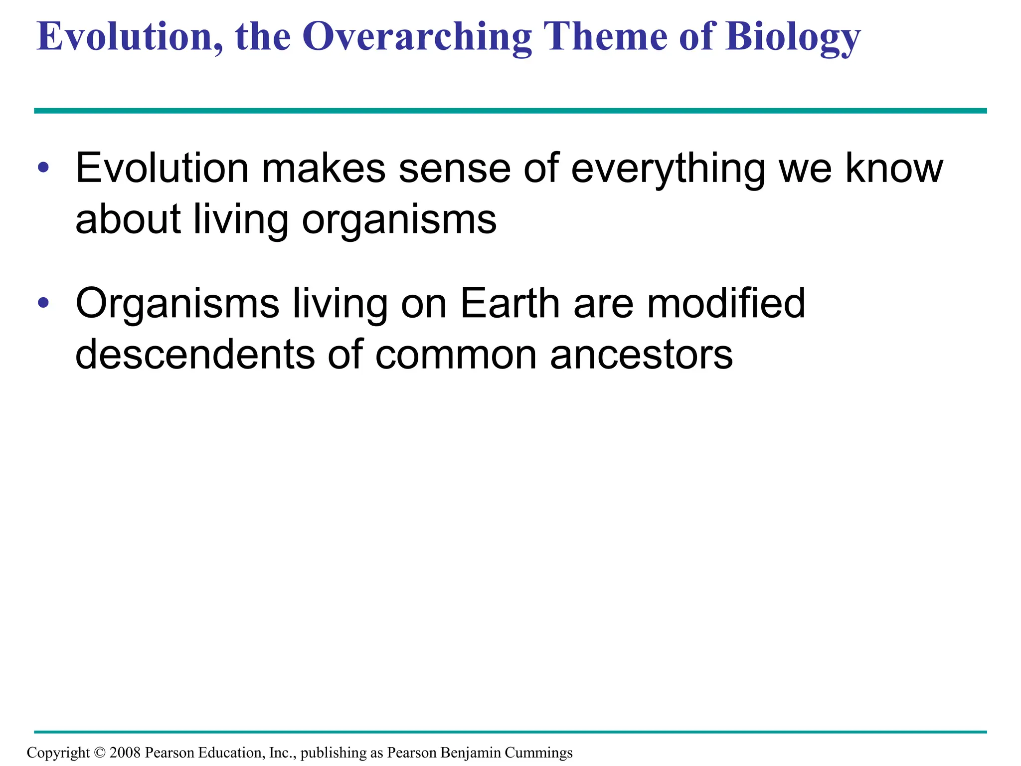Evolution, the Overarching Theme of Biology
• Evolution makes sense of everything we know
about living organisms
• Organisms living on Earth are modified
descendents of common ancestors
Copyright © 2008 Pearson Education, Inc., publishing as Pearson Benjamin Cummings
 