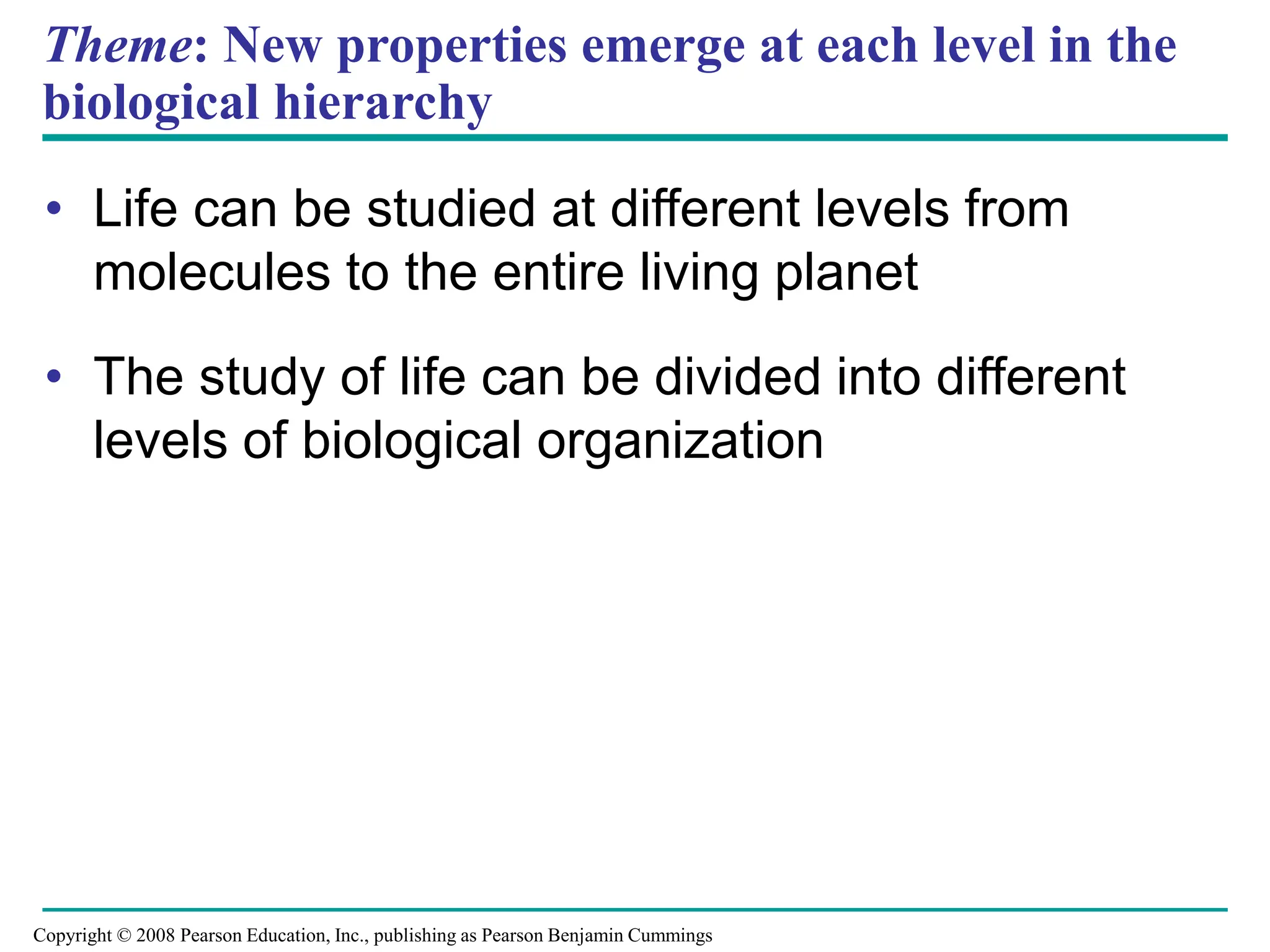 Theme: New properties emerge at each level in the
biological hierarchy
• Life can be studied at different levels from
molecules to the entire living planet
• The study of life can be divided into different
levels of biological organization
Copyright © 2008 Pearson Education, Inc., publishing as Pearson Benjamin Cummings
 