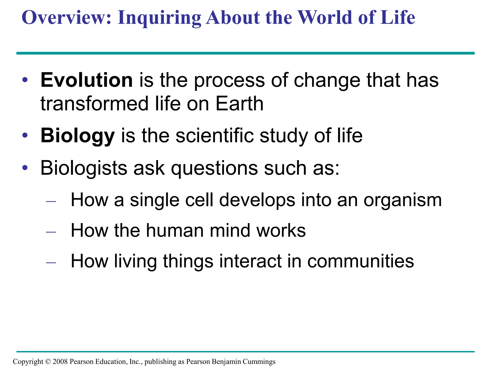 Overview: Inquiring About the World of Life
• Evolution is the process of change that has
transformed life on Earth
• Biology is the scientific study of life
• Biologists ask questions such as:
– How a single cell develops into an organism
– How the human mind works
– How living things interact in communities
Copyright © 2008 Pearson Education, Inc., publishing as Pearson Benjamin Cummings
 