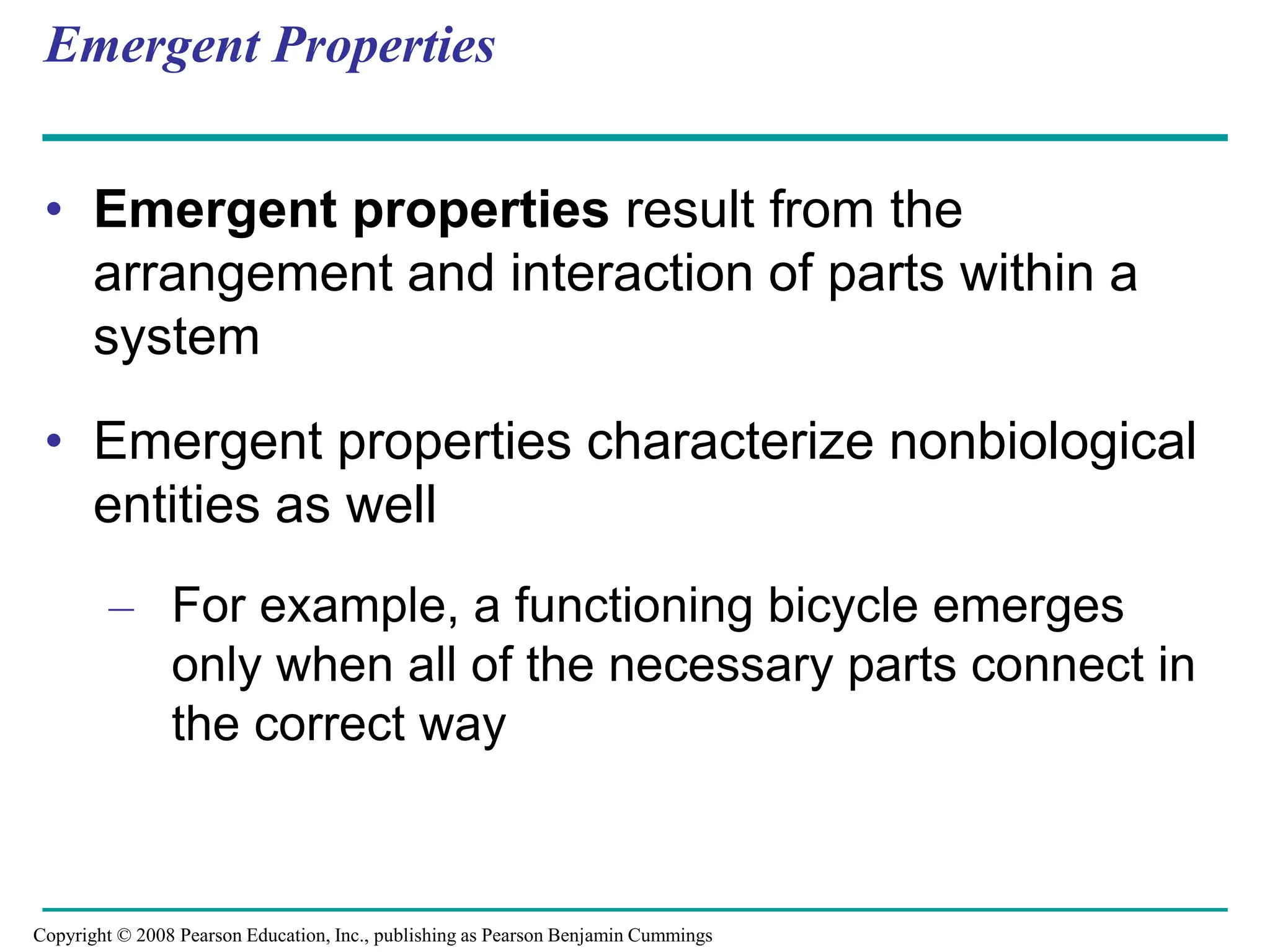 Emergent Properties
• Emergent properties result from the
arrangement and interaction of parts within a
system
• Emergent properties characterize nonbiological
entities as well
– For example, a functioning bicycle emerges
only when all of the necessary parts connect in
the correct way
Copyright © 2008 Pearson Education, Inc., publishing as Pearson Benjamin Cummings
 