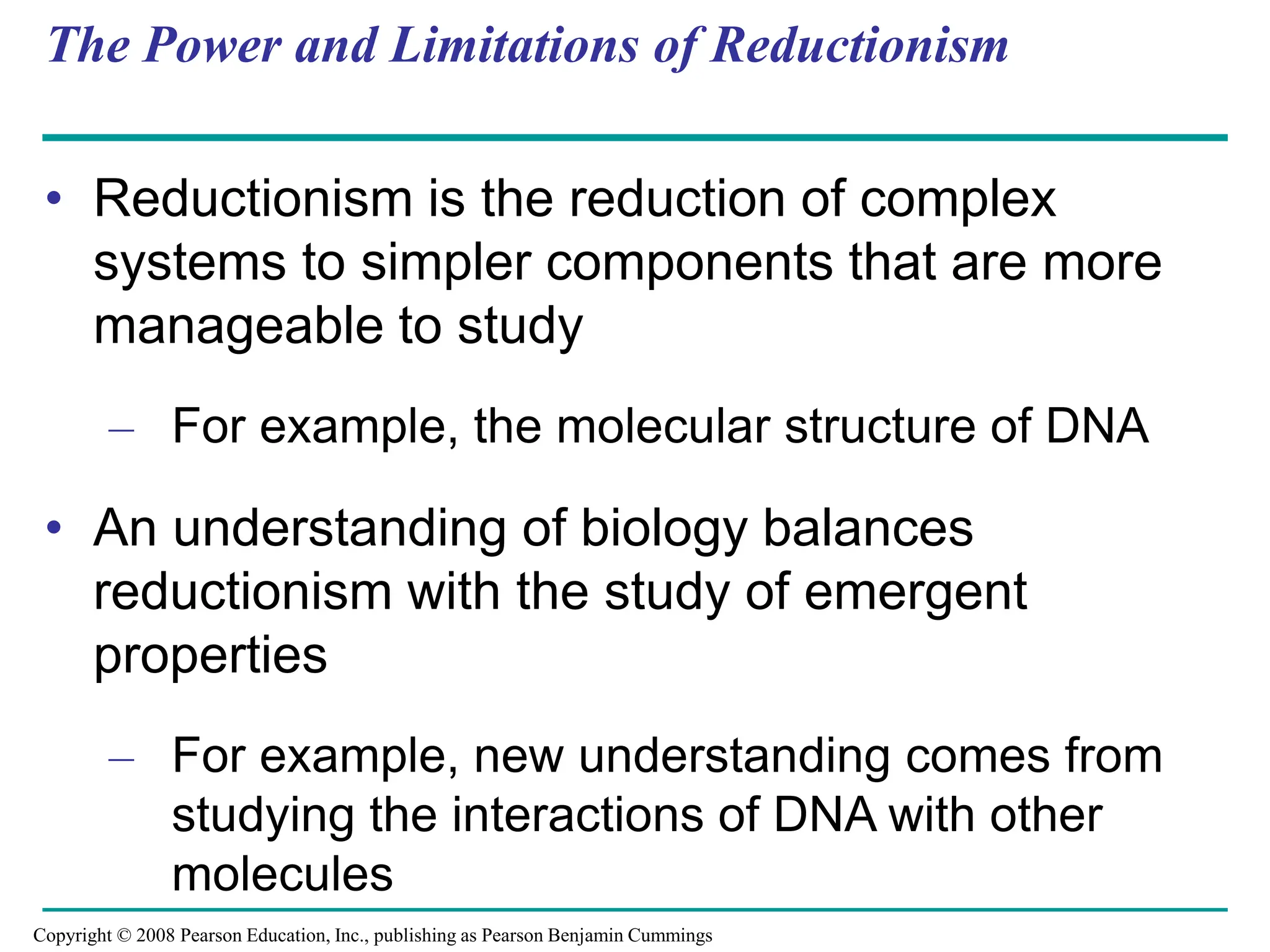 The Power and Limitations of Reductionism
• Reductionism is the reduction of complex
systems to simpler components that are more
manageable to study
– For example, the molecular structure of DNA
• An understanding of biology balances
reductionism with the study of emergent
properties
– For example, new understanding comes from
studying the interactions of DNA with other
molecules
Copyright © 2008 Pearson Education, Inc., publishing as Pearson Benjamin Cummings
 