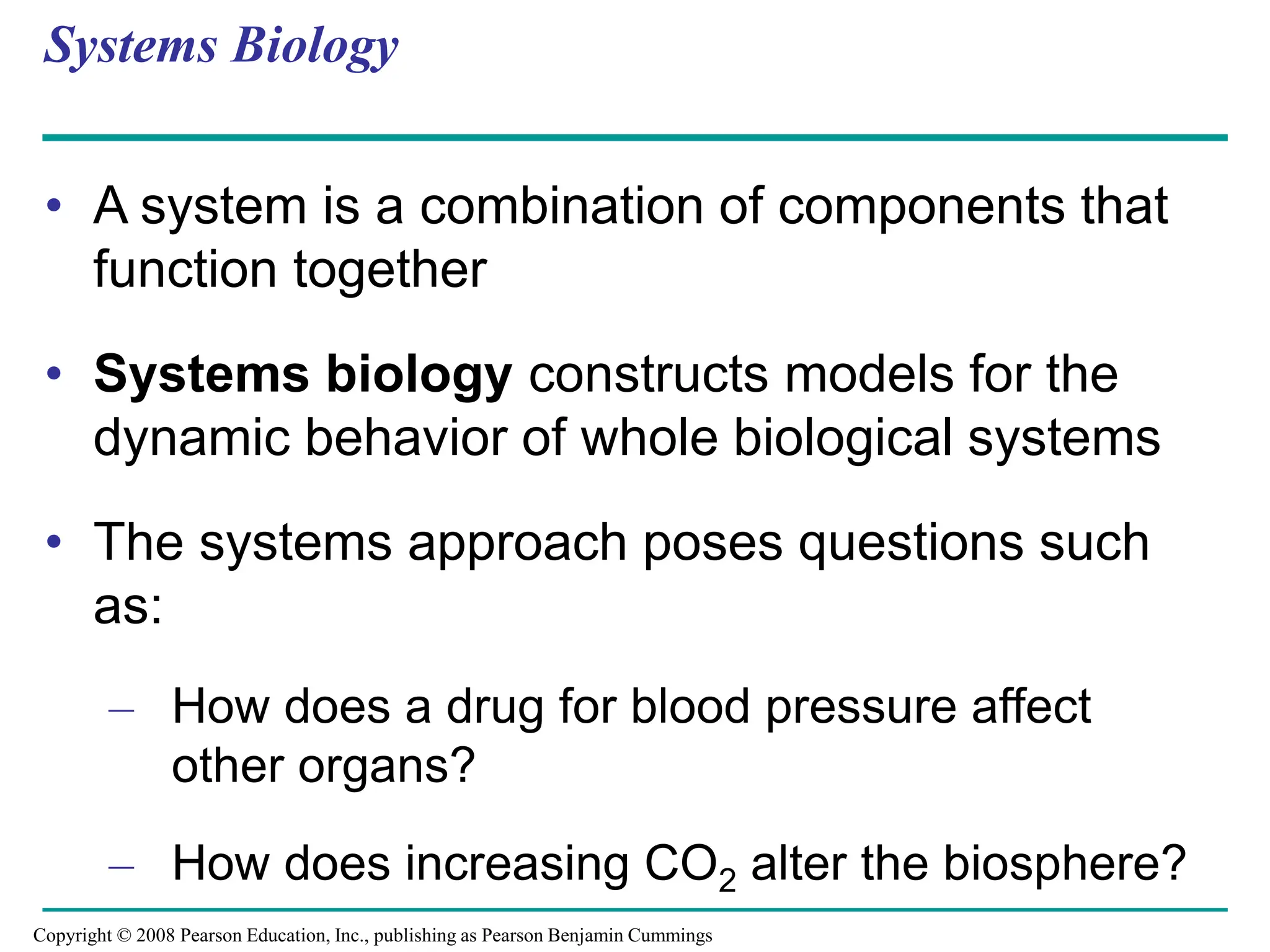 Systems Biology
• A system is a combination of components that
function together
• Systems biology constructs models for the
dynamic behavior of whole biological systems
• The systems approach poses questions such
as:
– How does a drug for blood pressure affect
other organs?
– How does increasing CO2 alter the biosphere?
Copyright © 2008 Pearson Education, Inc., publishing as Pearson Benjamin Cummings
 