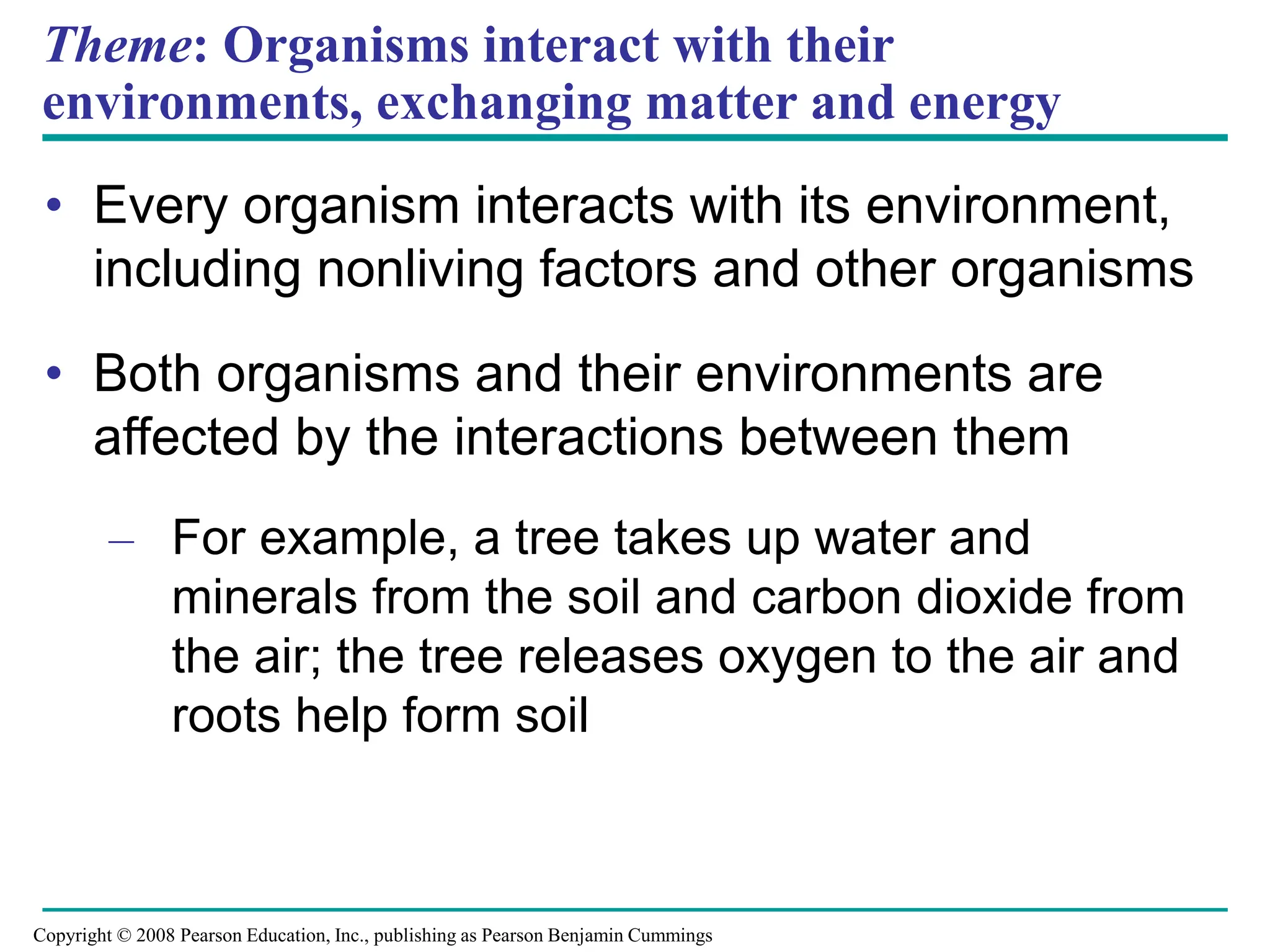 Theme: Organisms interact with their
environments, exchanging matter and energy
• Every organism interacts with its environment,
including nonliving factors and other organisms
• Both organisms and their environments are
affected by the interactions between them
– For example, a tree takes up water and
minerals from the soil and carbon dioxide from
the air; the tree releases oxygen to the air and
roots help form soil
Copyright © 2008 Pearson Education, Inc., publishing as Pearson Benjamin Cummings
 