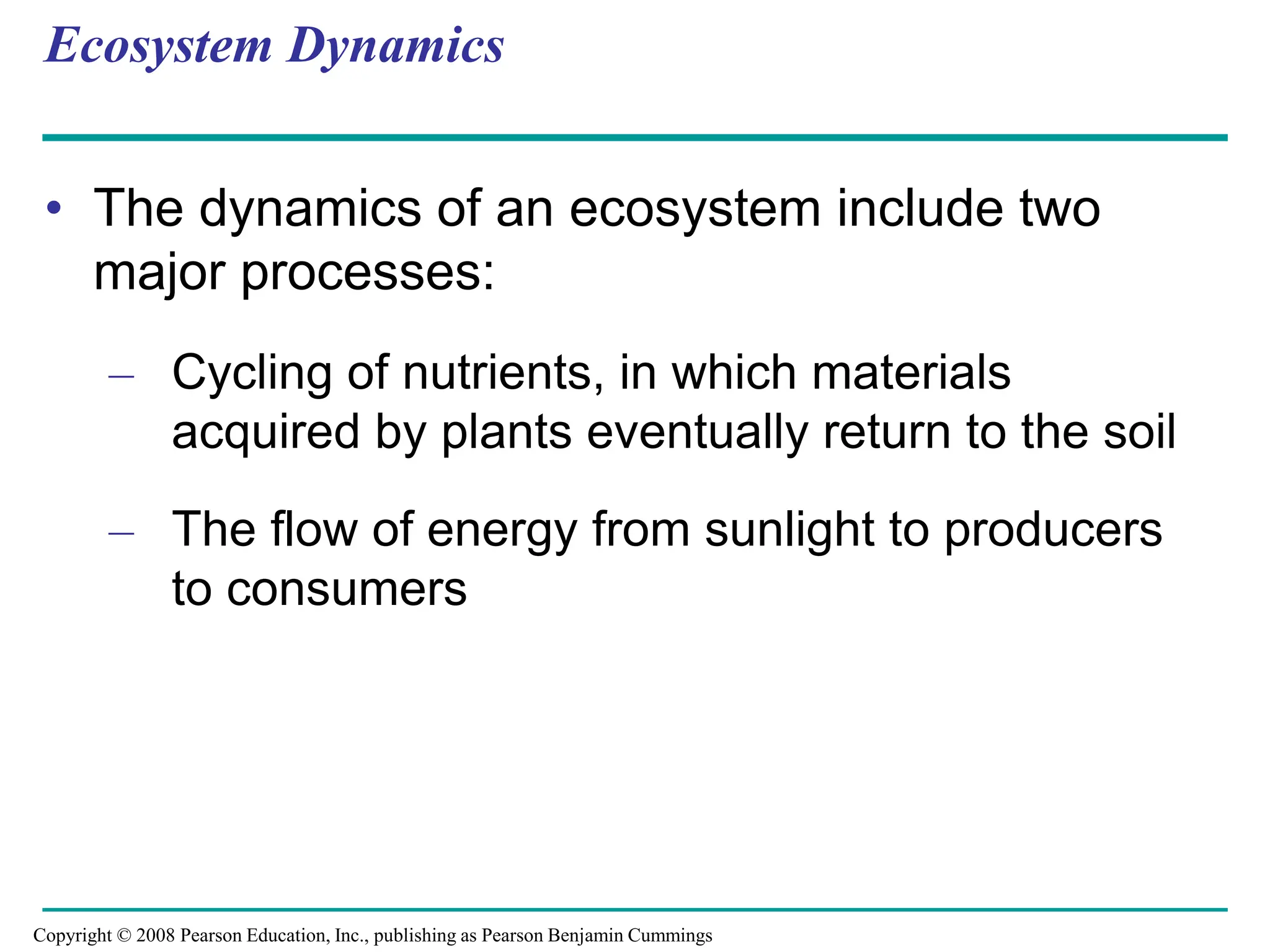 Ecosystem Dynamics
• The dynamics of an ecosystem include two
major processes:
– Cycling of nutrients, in which materials
acquired by plants eventually return to the soil
– The flow of energy from sunlight to producers
to consumers
Copyright © 2008 Pearson Education, Inc., publishing as Pearson Benjamin Cummings
 