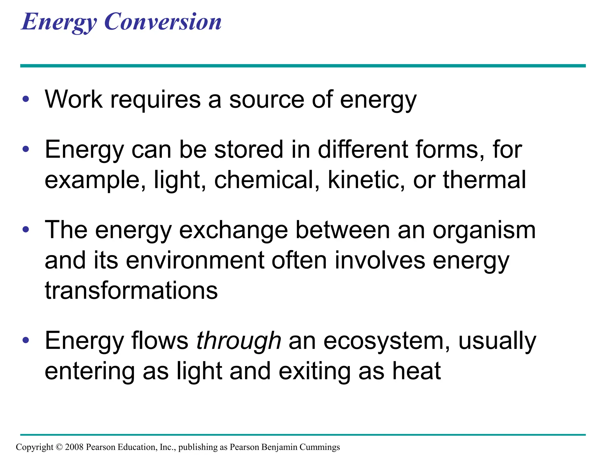 Energy Conversion
• Work requires a source of energy
• Energy can be stored in different forms, for
example, light, chemical, kinetic, or thermal
• The energy exchange between an organism
and its environment often involves energy
transformations
• Energy flows through an ecosystem, usually
entering as light and exiting as heat
Copyright © 2008 Pearson Education, Inc., publishing as Pearson Benjamin Cummings
 