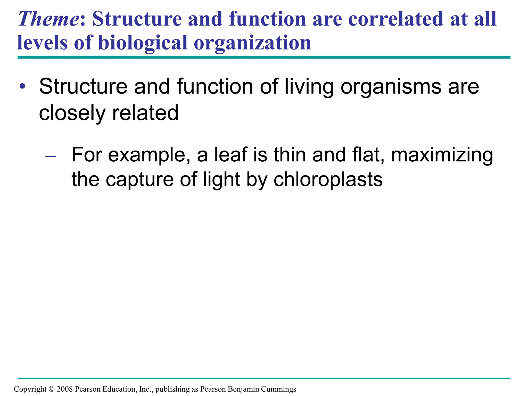 Theme: Structure and function are correlated at all
levels of biological organization
• Structure and function of living organisms are
closely related
– For example, a leaf is thin and flat, maximizing
the capture of light by chloroplasts
Copyright © 2008 Pearson Education, Inc., publishing as Pearson Benjamin Cummings
 