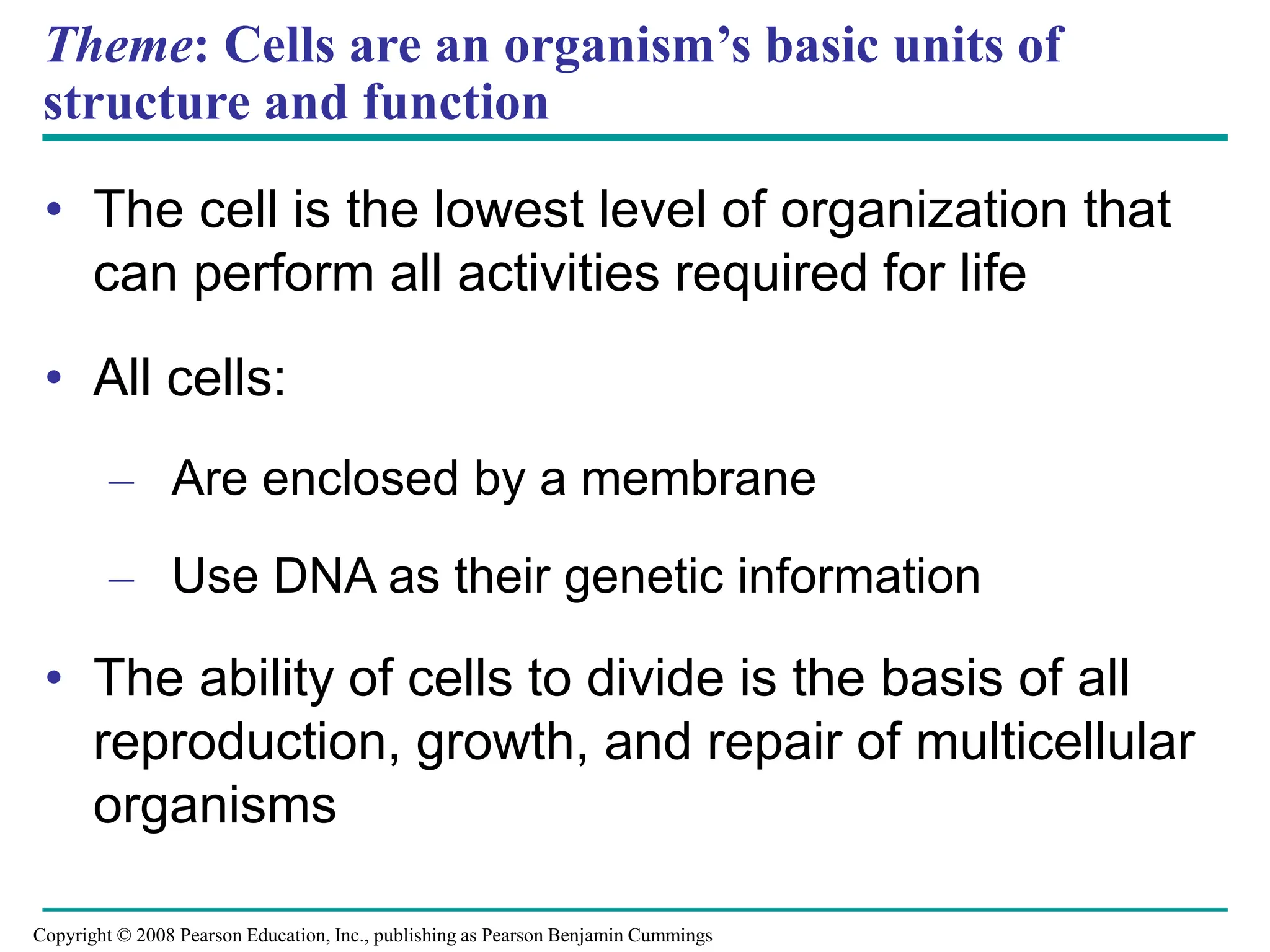 Theme: Cells are an organism’s basic units of
structure and function
• The cell is the lowest level of organization that
can perform all activities required for life
• All cells:
– Are enclosed by a membrane
– Use DNA as their genetic information
• The ability of cells to divide is the basis of all
reproduction, growth, and repair of multicellular
organisms
Copyright © 2008 Pearson Education, Inc., publishing as Pearson Benjamin Cummings
 