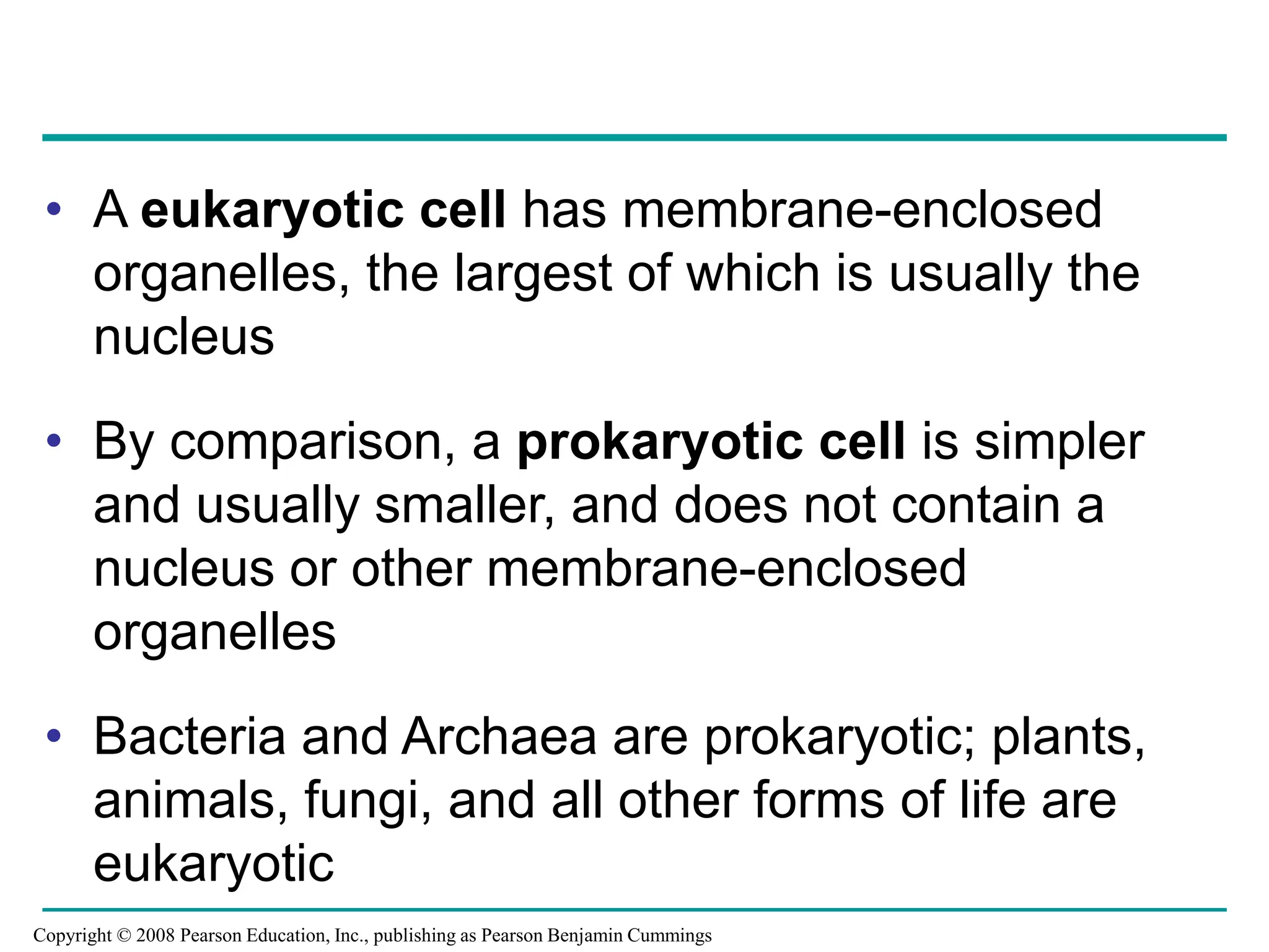 • A eukaryotic cell has membrane-enclosed
organelles, the largest of which is usually the
nucleus
• By comparison, a prokaryotic cell is simpler
and usually smaller, and does not contain a
nucleus or other membrane-enclosed
organelles
• Bacteria and Archaea are prokaryotic; plants,
animals, fungi, and all other forms of life are
eukaryotic
Copyright © 2008 Pearson Education, Inc., publishing as Pearson Benjamin Cummings
 