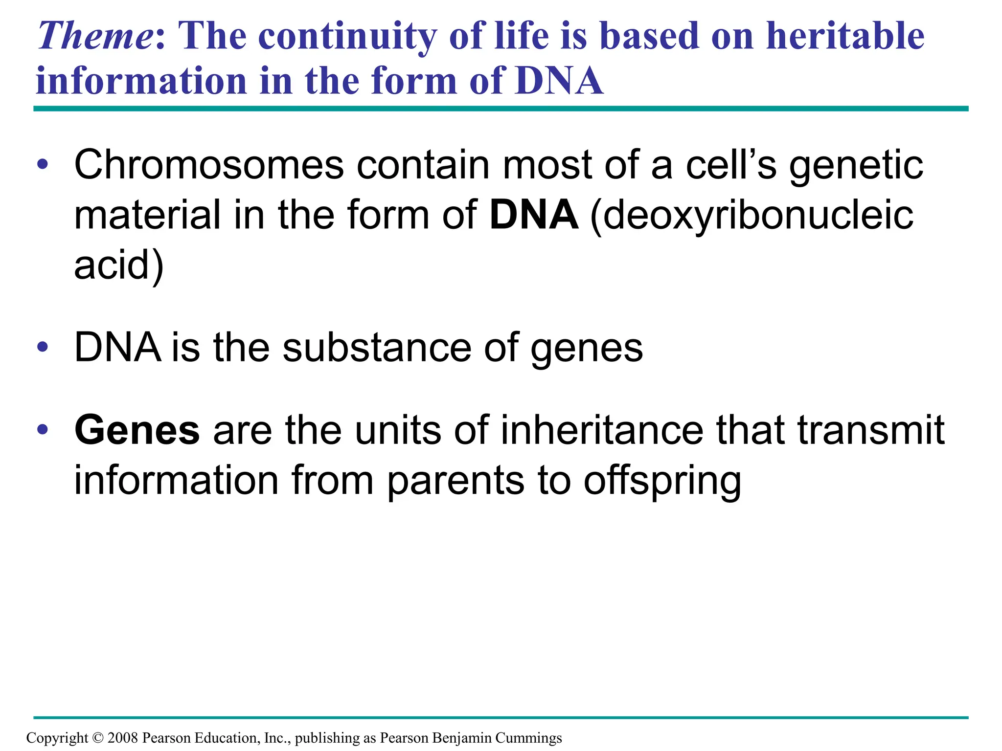 Theme: The continuity of life is based on heritable
information in the form of DNA
• Chromosomes contain most of a cell’s genetic
material in the form of DNA (deoxyribonucleic
acid)
• DNA is the substance of genes
• Genes are the units of inheritance that transmit
information from parents to offspring
Copyright © 2008 Pearson Education, Inc., publishing as Pearson Benjamin Cummings
 