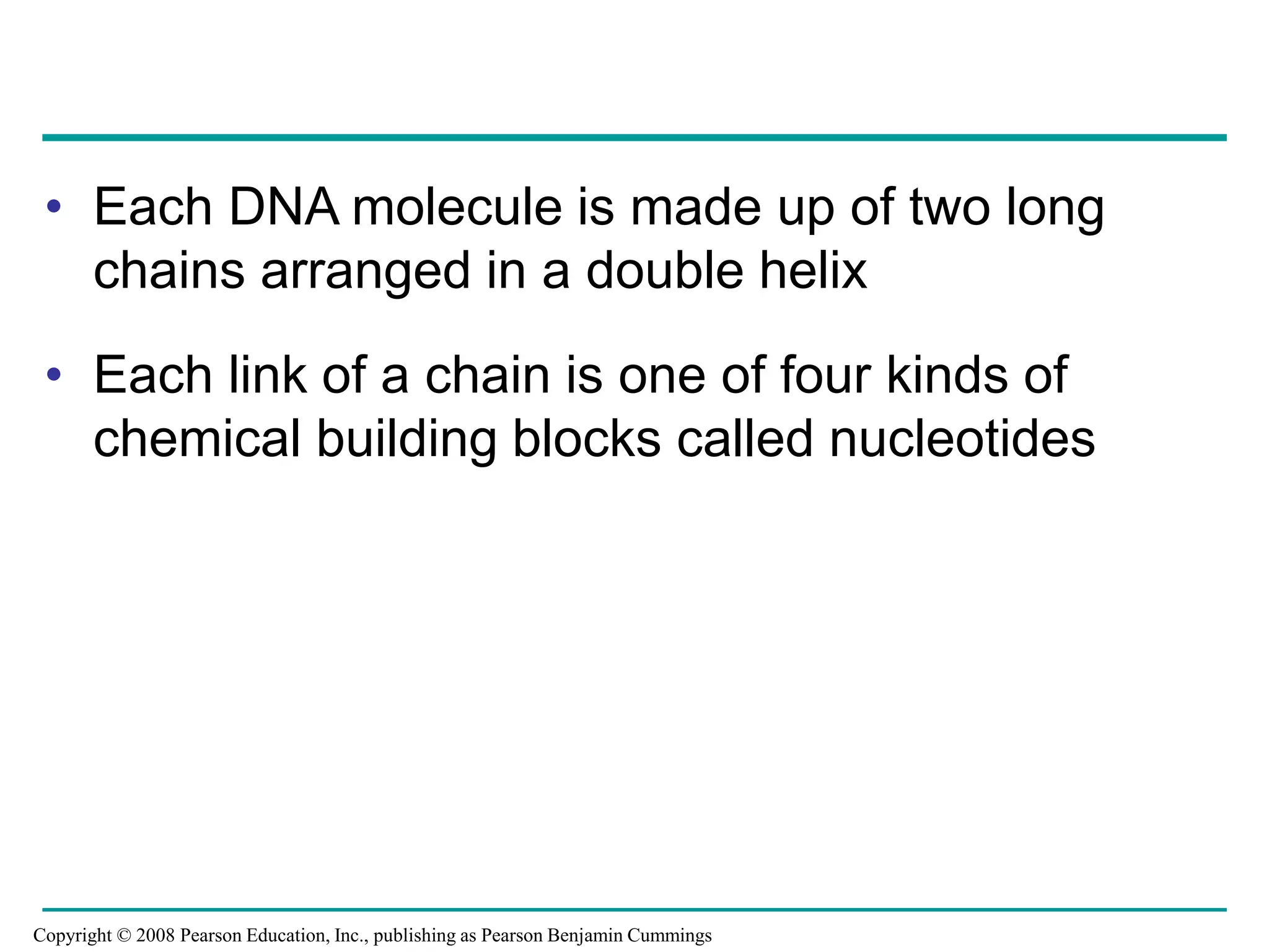 • Each DNA molecule is made up of two long
chains arranged in a double helix
• Each link of a chain is one of four kinds of
chemical building blocks called nucleotides
Copyright © 2008 Pearson Education, Inc., publishing as Pearson Benjamin Cummings
 