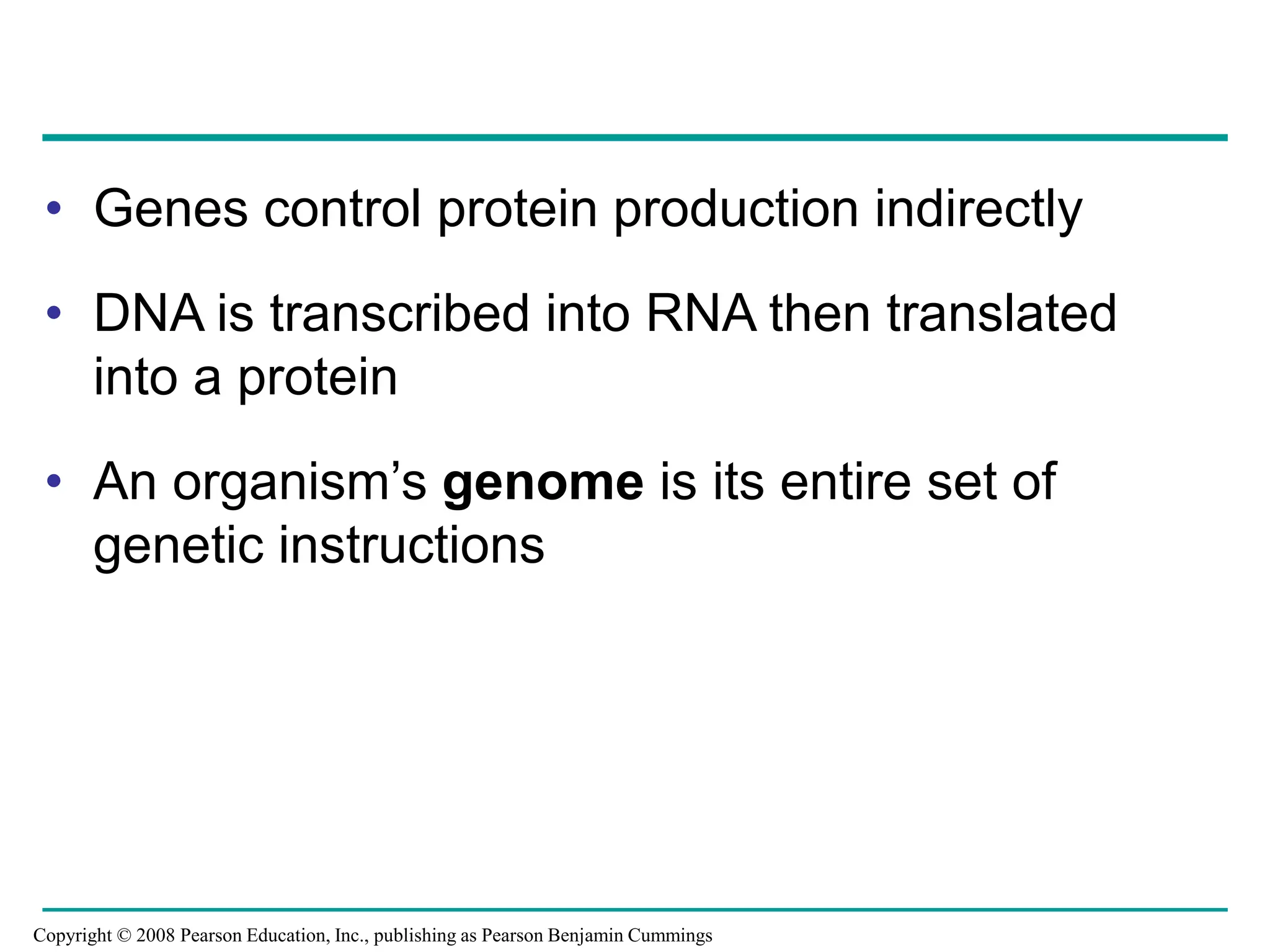 • Genes control protein production indirectly
• DNA is transcribed into RNA then translated
into a protein
• An organism’s genome is its entire set of
genetic instructions
Copyright © 2008 Pearson Education, Inc., publishing as Pearson Benjamin Cummings
 