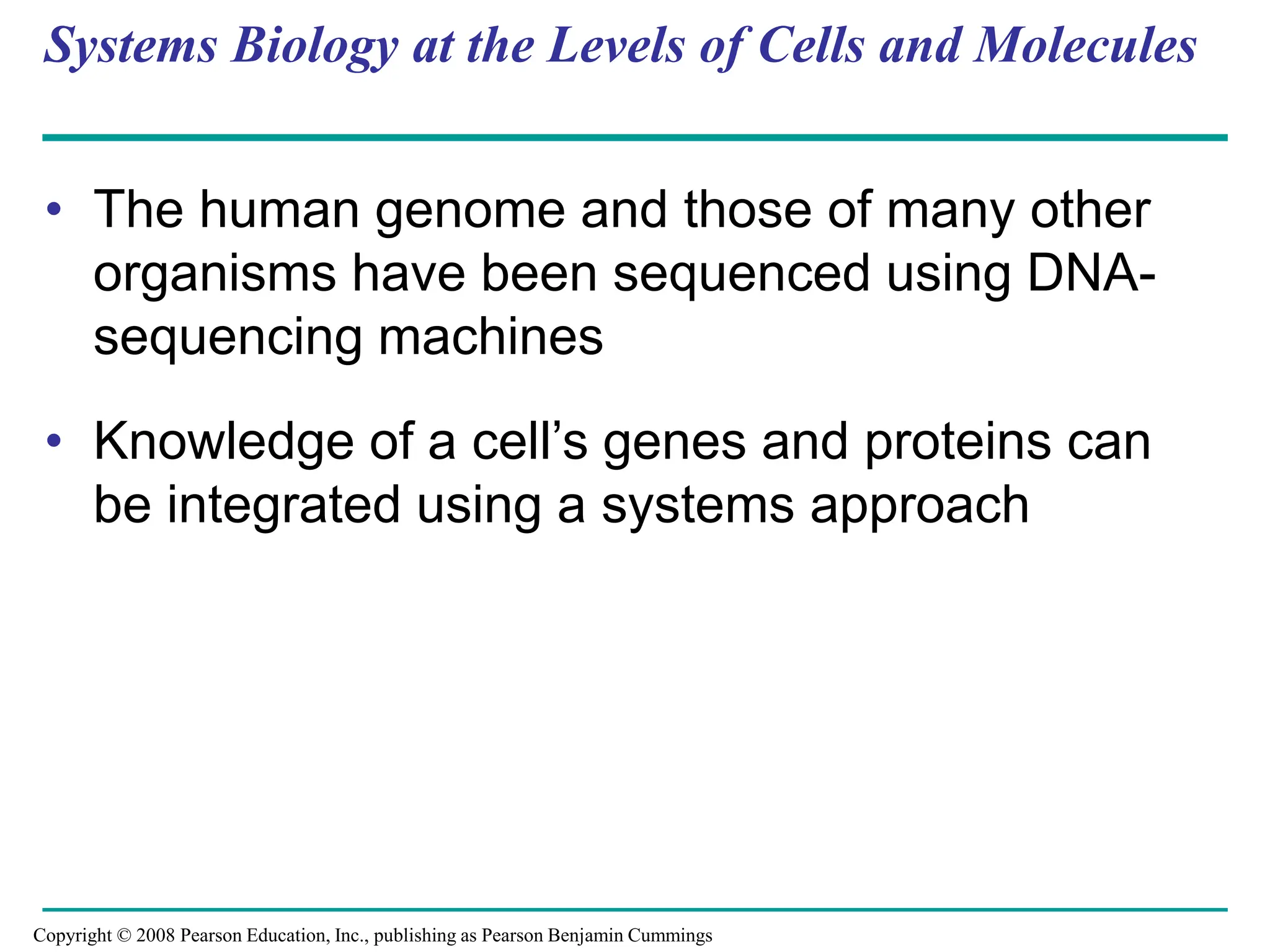 Systems Biology at the Levels of Cells and Molecules
• The human genome and those of many other
organisms have been sequenced using DNA-
sequencing machines
• Knowledge of a cell’s genes and proteins can
be integrated using a systems approach
Copyright © 2008 Pearson Education, Inc., publishing as Pearson Benjamin Cummings
 