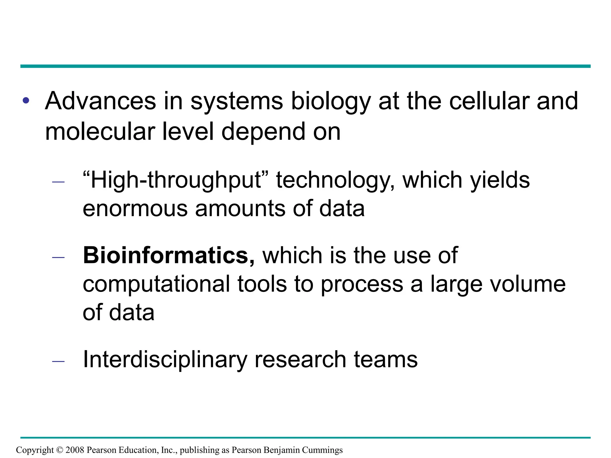 • Advances in systems biology at the cellular and
molecular level depend on
– “High-throughput” technology, which yields
enormous amounts of data
– Bioinformatics, which is the use of
computational tools to process a large volume
of data
– Interdisciplinary research teams
Copyright © 2008 Pearson Education, Inc., publishing as Pearson Benjamin Cummings
 