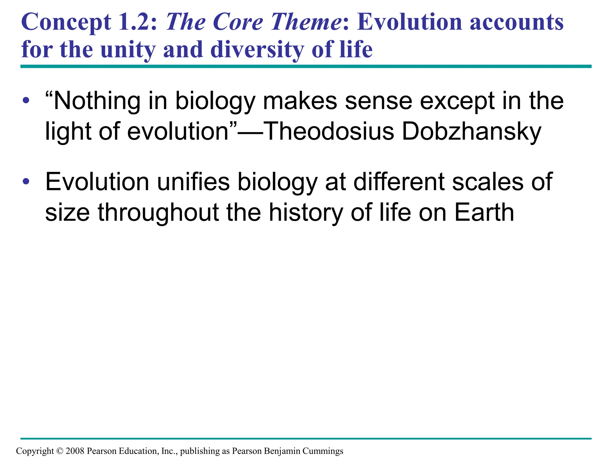 Concept 1.2: The Core Theme: Evolution accounts
for the unity and diversity of life
• “Nothing in biology makes sense except in the
light of evolution”—Theodosius Dobzhansky
• Evolution unifies biology at different scales of
size throughout the history of life on Earth
Copyright © 2008 Pearson Education, Inc., publishing as Pearson Benjamin Cummings
 