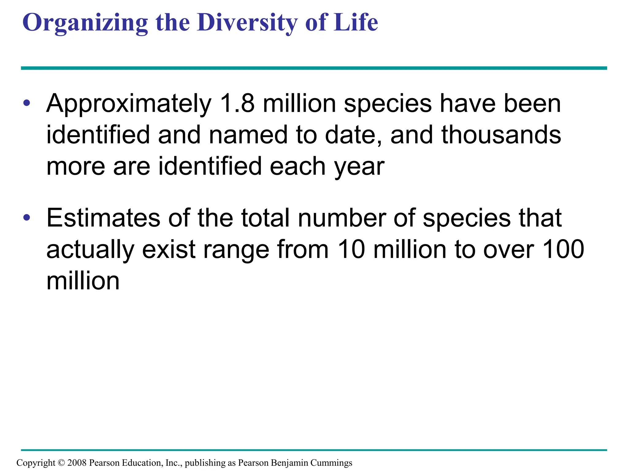 Organizing the Diversity of Life
• Approximately 1.8 million species have been
identified and named to date, and thousands
more are identified each year
• Estimates of the total number of species that
actually exist range from 10 million to over 100
million
Copyright © 2008 Pearson Education, Inc., publishing as Pearson Benjamin Cummings
 