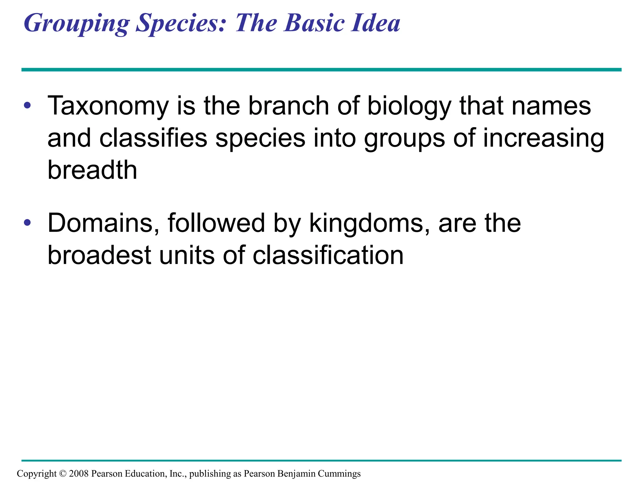 Grouping Species: The Basic Idea
• Taxonomy is the branch of biology that names
and classifies species into groups of increasing
breadth
• Domains, followed by kingdoms, are the
broadest units of classification
Copyright © 2008 Pearson Education, Inc., publishing as Pearson Benjamin Cummings
 