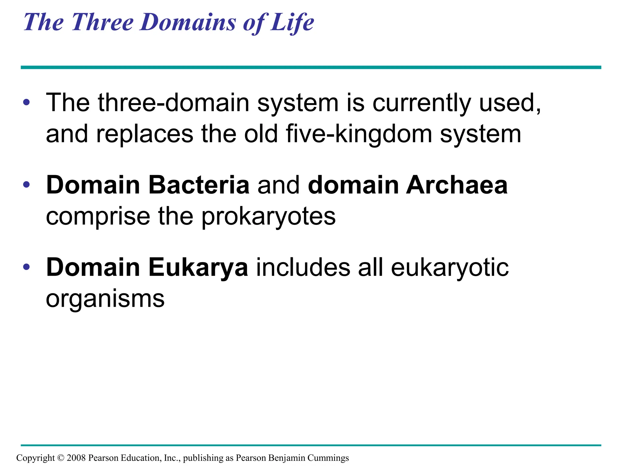 The Three Domains of Life
• The three-domain system is currently used,
and replaces the old five-kingdom system
• Domain Bacteria and domain Archaea
comprise the prokaryotes
• Domain Eukarya includes all eukaryotic
organisms
Copyright © 2008 Pearson Education, Inc., publishing as Pearson Benjamin Cummings
 