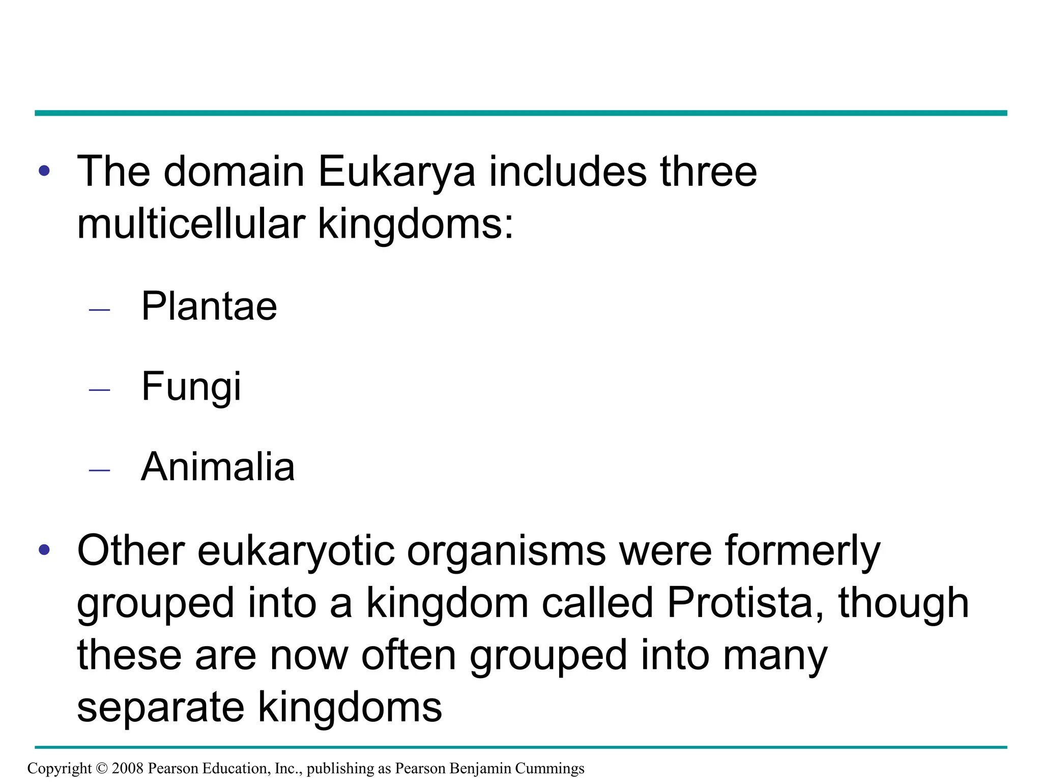 • The domain Eukarya includes three
multicellular kingdoms:
– Plantae
– Fungi
– Animalia
• Other eukaryotic organisms were formerly
grouped into a kingdom called Protista, though
these are now often grouped into many
separate kingdoms
Copyright © 2008 Pearson Education, Inc., publishing as Pearson Benjamin Cummings
 