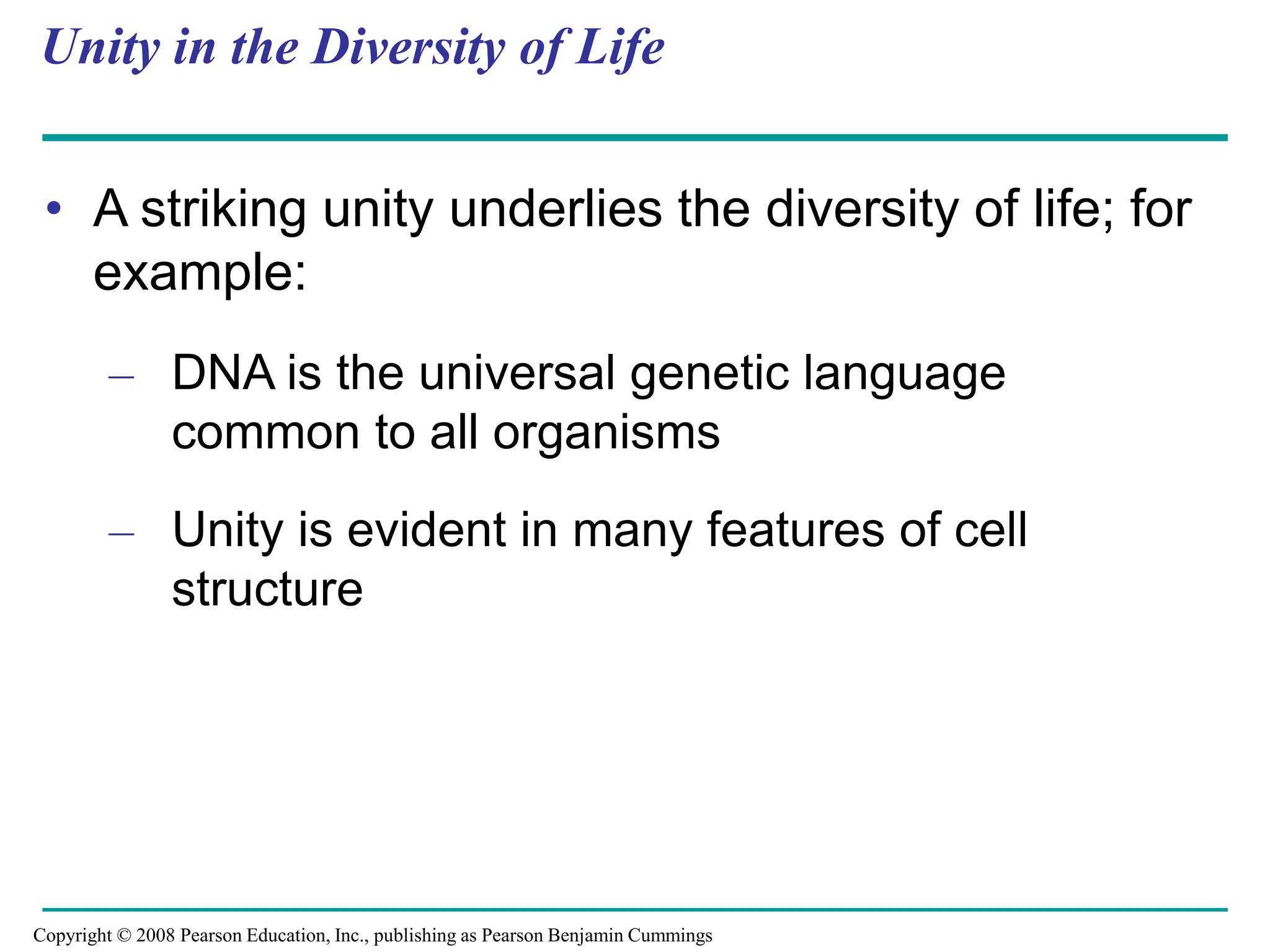 Unity in the Diversity of Life
• A striking unity underlies the diversity of life; for
example:
– DNA is the universal genetic language
common to all organisms
– Unity is evident in many features of cell
structure
Copyright © 2008 Pearson Education, Inc., publishing as Pearson Benjamin Cummings
 