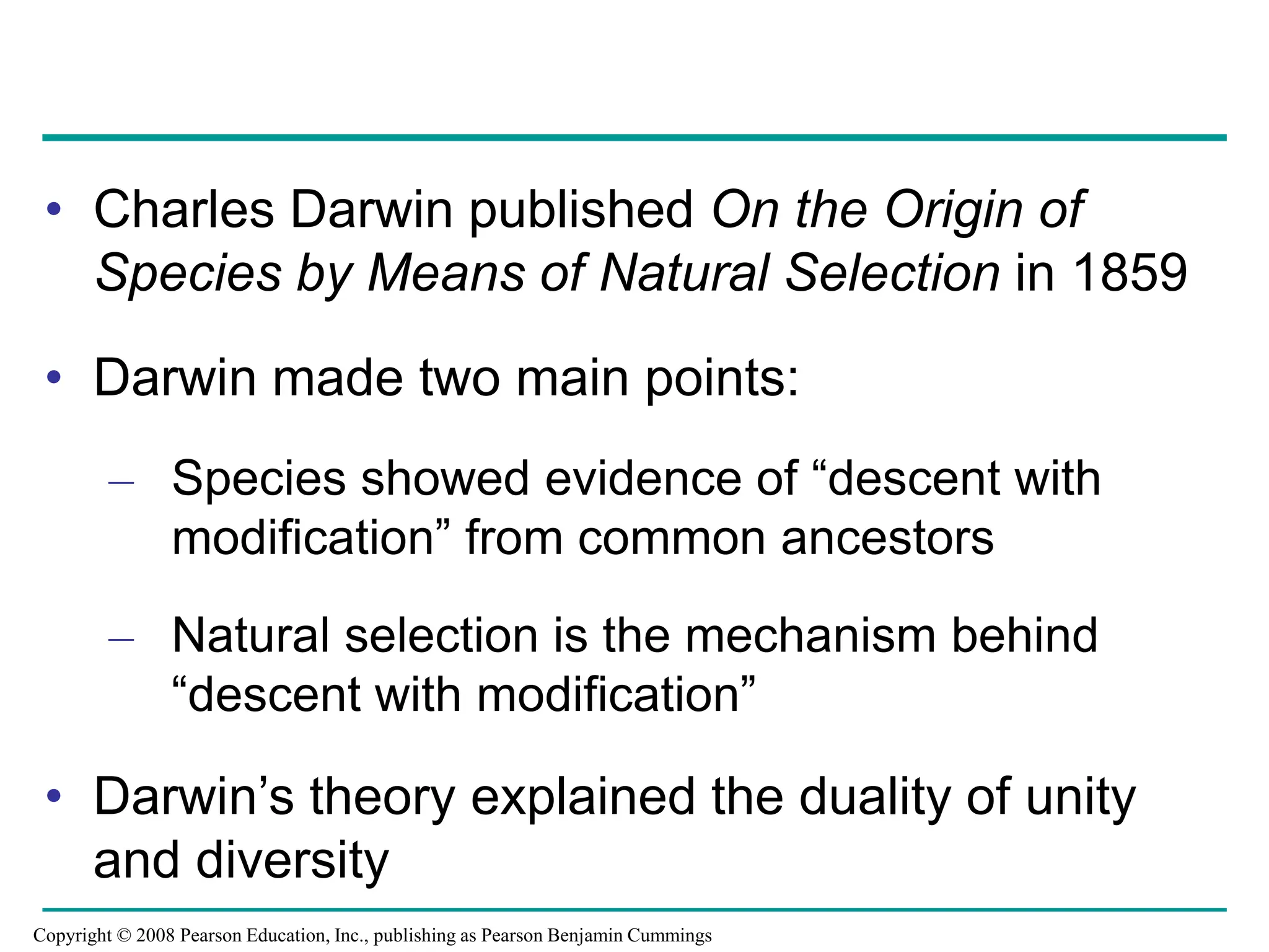 • Charles Darwin published On the Origin of
Species by Means of Natural Selection in 1859
• Darwin made two main points:
– Species showed evidence of “descent with
modification” from common ancestors
– Natural selection is the mechanism behind
“descent with modification”
• Darwin’s theory explained the duality of unity
and diversity
Copyright © 2008 Pearson Education, Inc., publishing as Pearson Benjamin Cummings
 