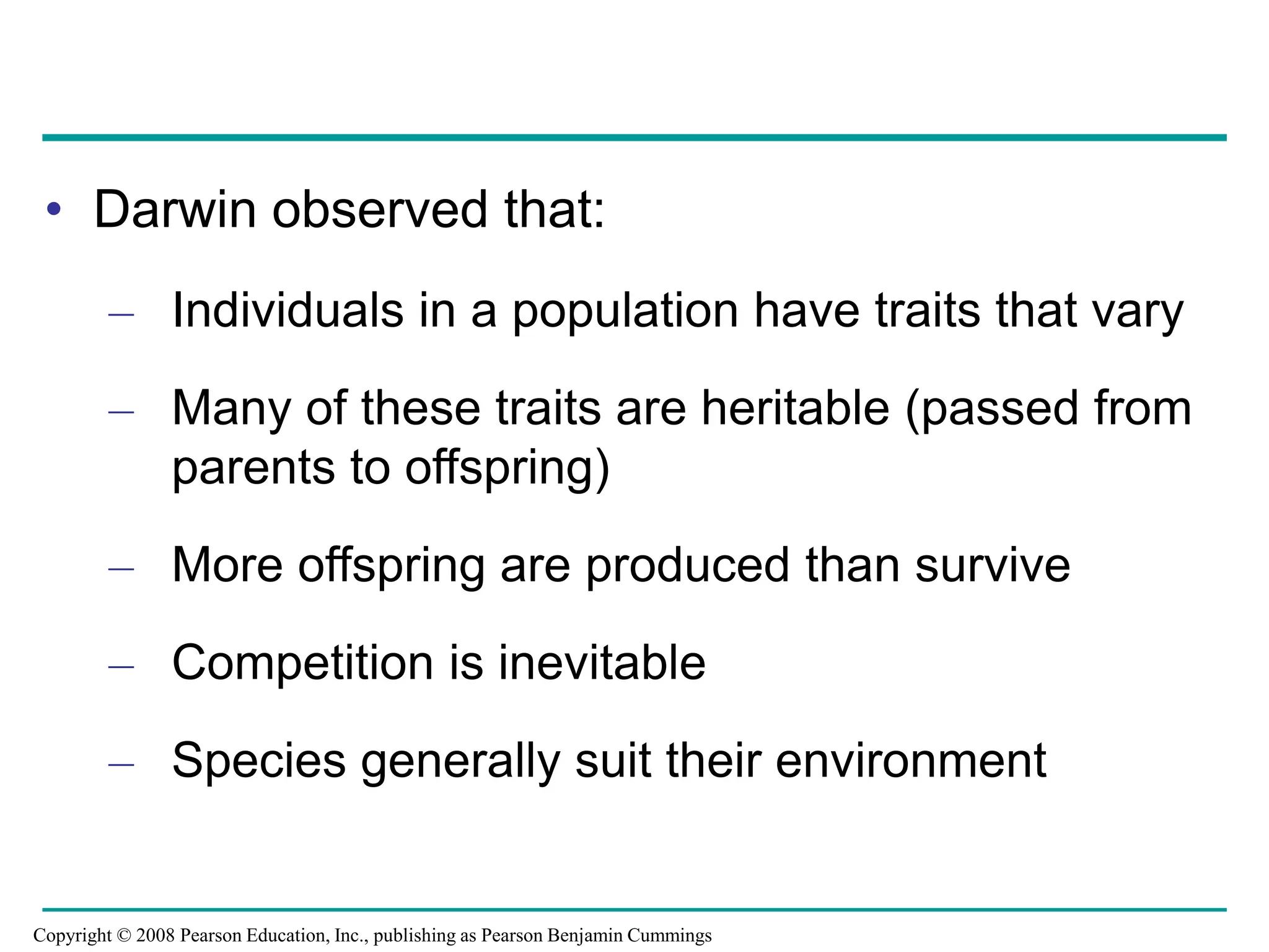 • Darwin observed that:
– Individuals in a population have traits that vary
– Many of these traits are heritable (passed from
parents to offspring)
– More offspring are produced than survive
– Competition is inevitable
– Species generally suit their environment
Copyright © 2008 Pearson Education, Inc., publishing as Pearson Benjamin Cummings
 