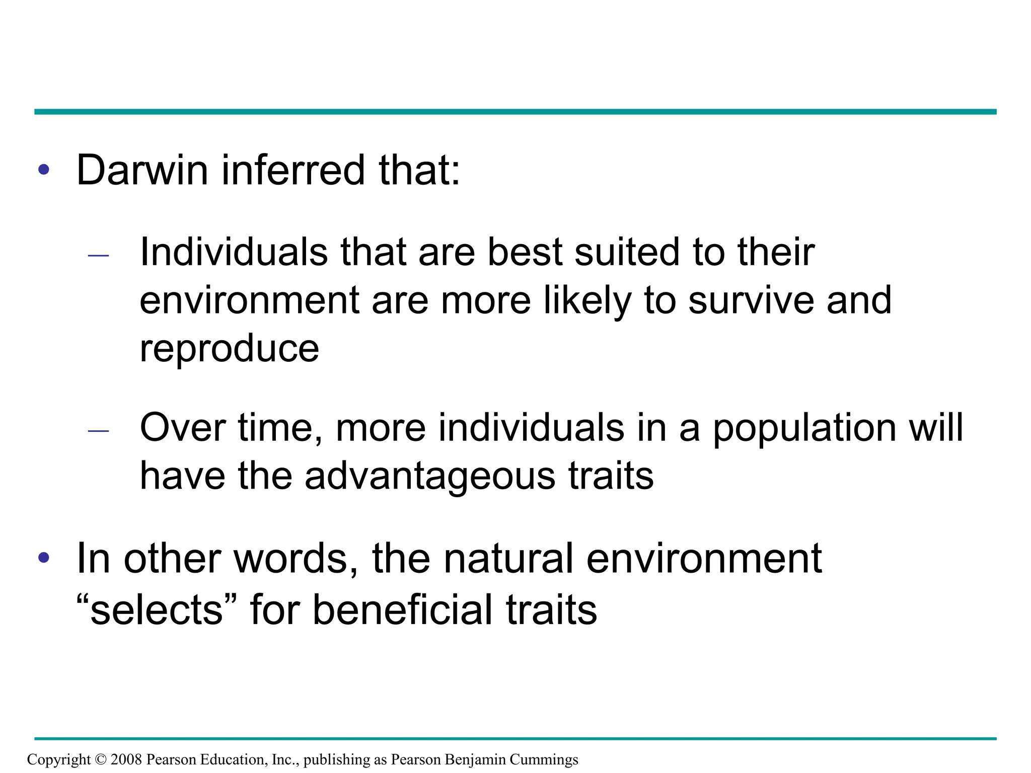 • Darwin inferred that:
– Individuals that are best suited to their
environment are more likely to survive and
reproduce
– Over time, more individuals in a population will
have the advantageous traits
• In other words, the natural environment
“selects” for beneficial traits
Copyright © 2008 Pearson Education, Inc., publishing as Pearson Benjamin Cummings
 